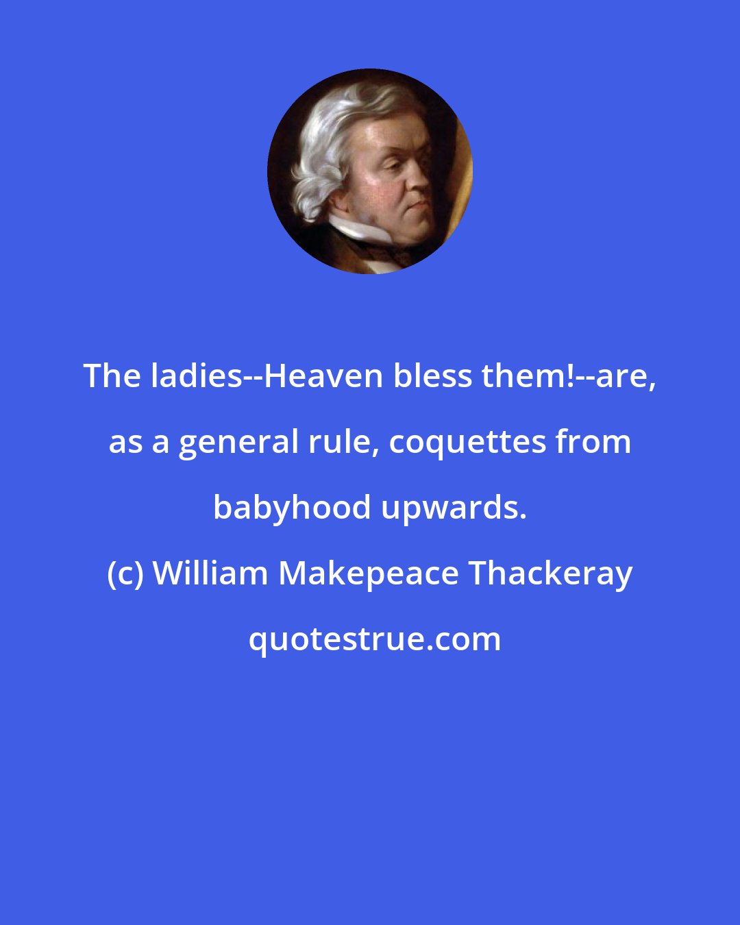 William Makepeace Thackeray: The ladies--Heaven bless them!--are, as a general rule, coquettes from babyhood upwards.