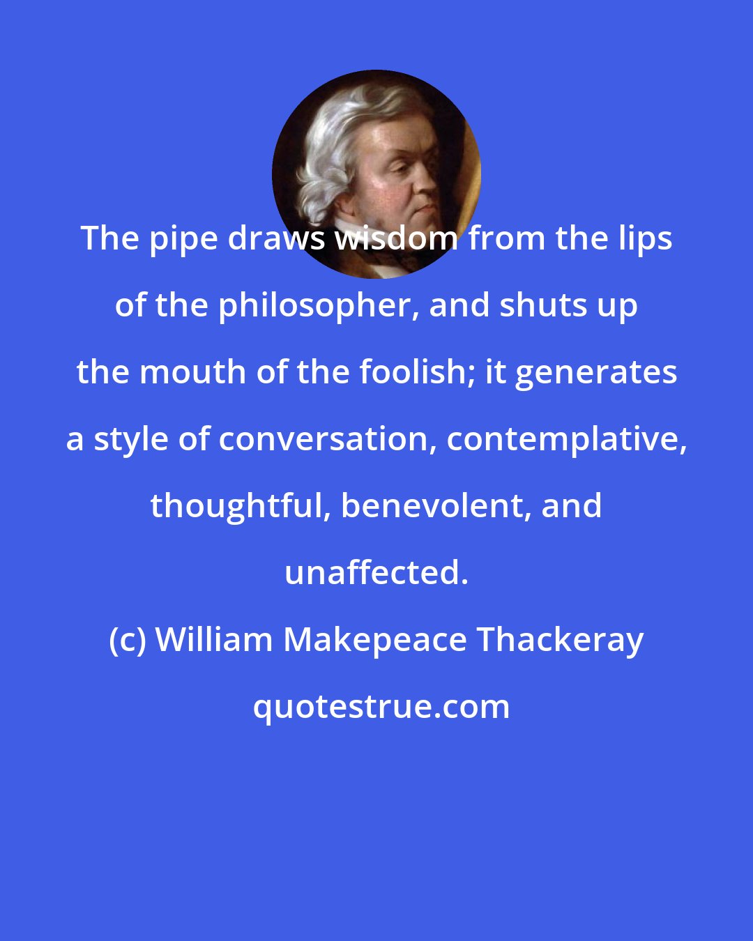 William Makepeace Thackeray: The pipe draws wisdom from the lips of the philosopher, and shuts up the mouth of the foolish; it generates a style of conversation, contemplative, thoughtful, benevolent, and unaffected.