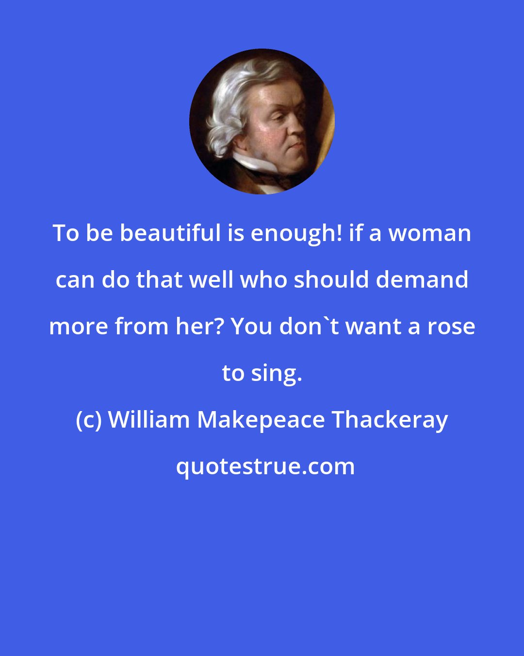 William Makepeace Thackeray: To be beautiful is enough! if a woman can do that well who should demand more from her? You don't want a rose to sing.