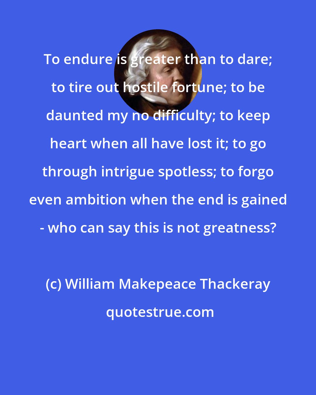 William Makepeace Thackeray: To endure is greater than to dare; to tire out hostile fortune; to be daunted my no difficulty; to keep heart when all have lost it; to go through intrigue spotless; to forgo even ambition when the end is gained - who can say this is not greatness?