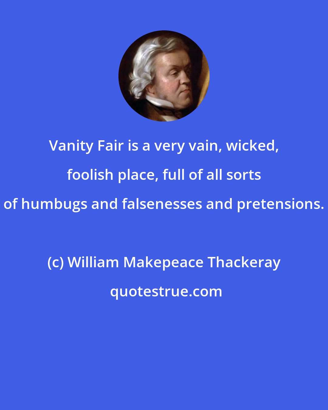 William Makepeace Thackeray: Vanity Fair is a very vain, wicked, foolish place, full of all sorts of humbugs and falsenesses and pretensions.