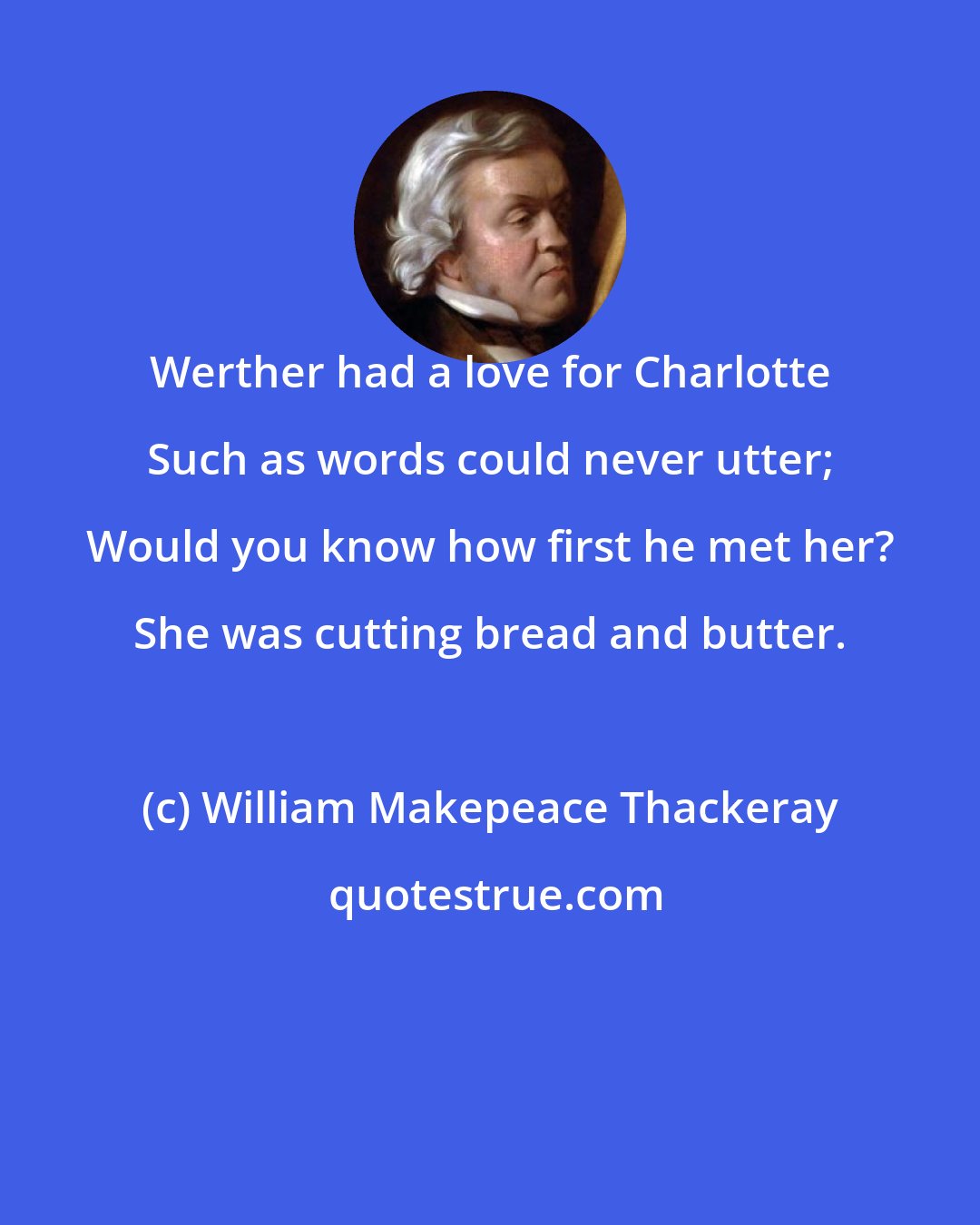 William Makepeace Thackeray: Werther had a love for Charlotte Such as words could never utter; Would you know how first he met her? She was cutting bread and butter.