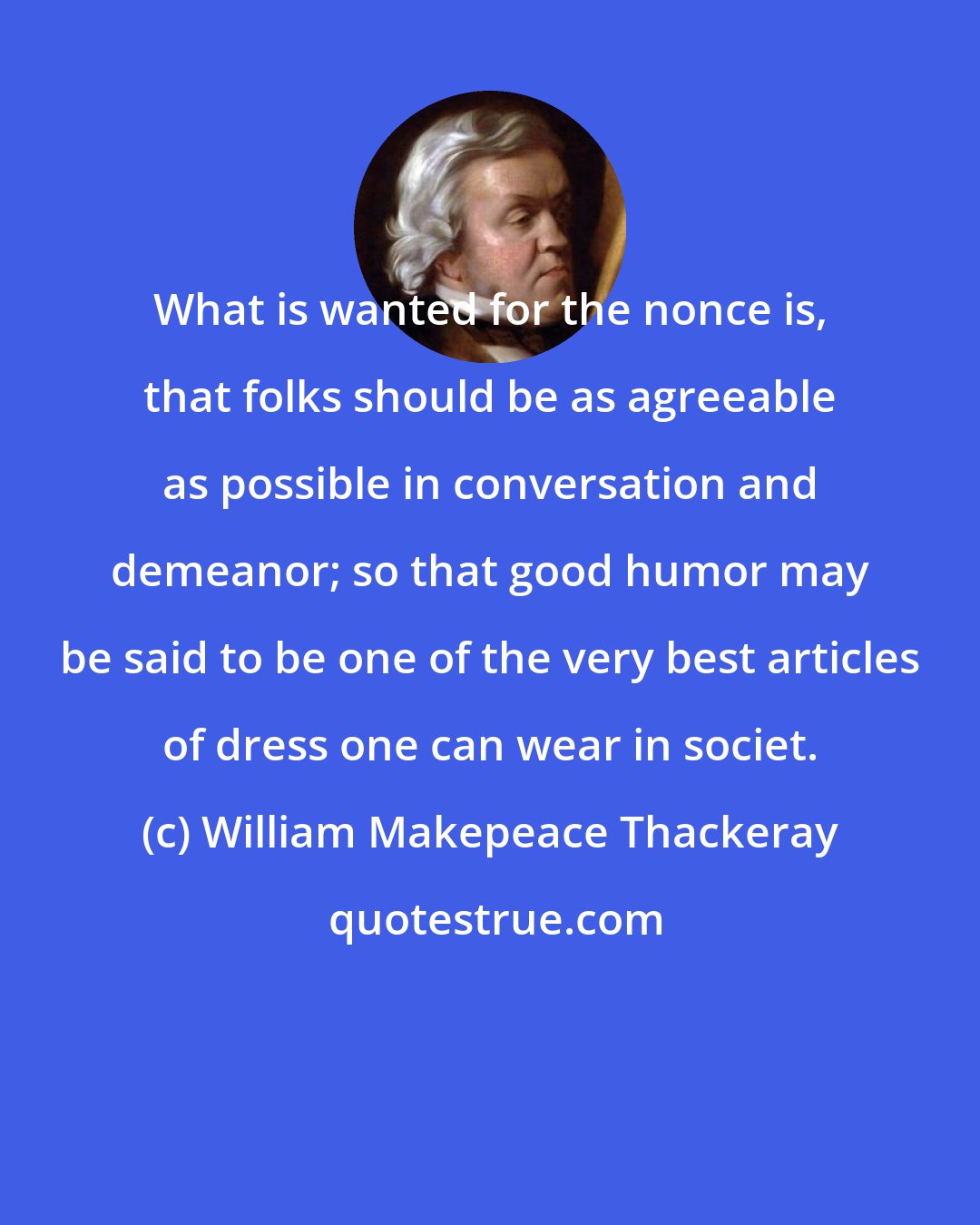 William Makepeace Thackeray: What is wanted for the nonce is, that folks should be as agreeable as possible in conversation and demeanor; so that good humor may be said to be one of the very best articles of dress one can wear in societ.