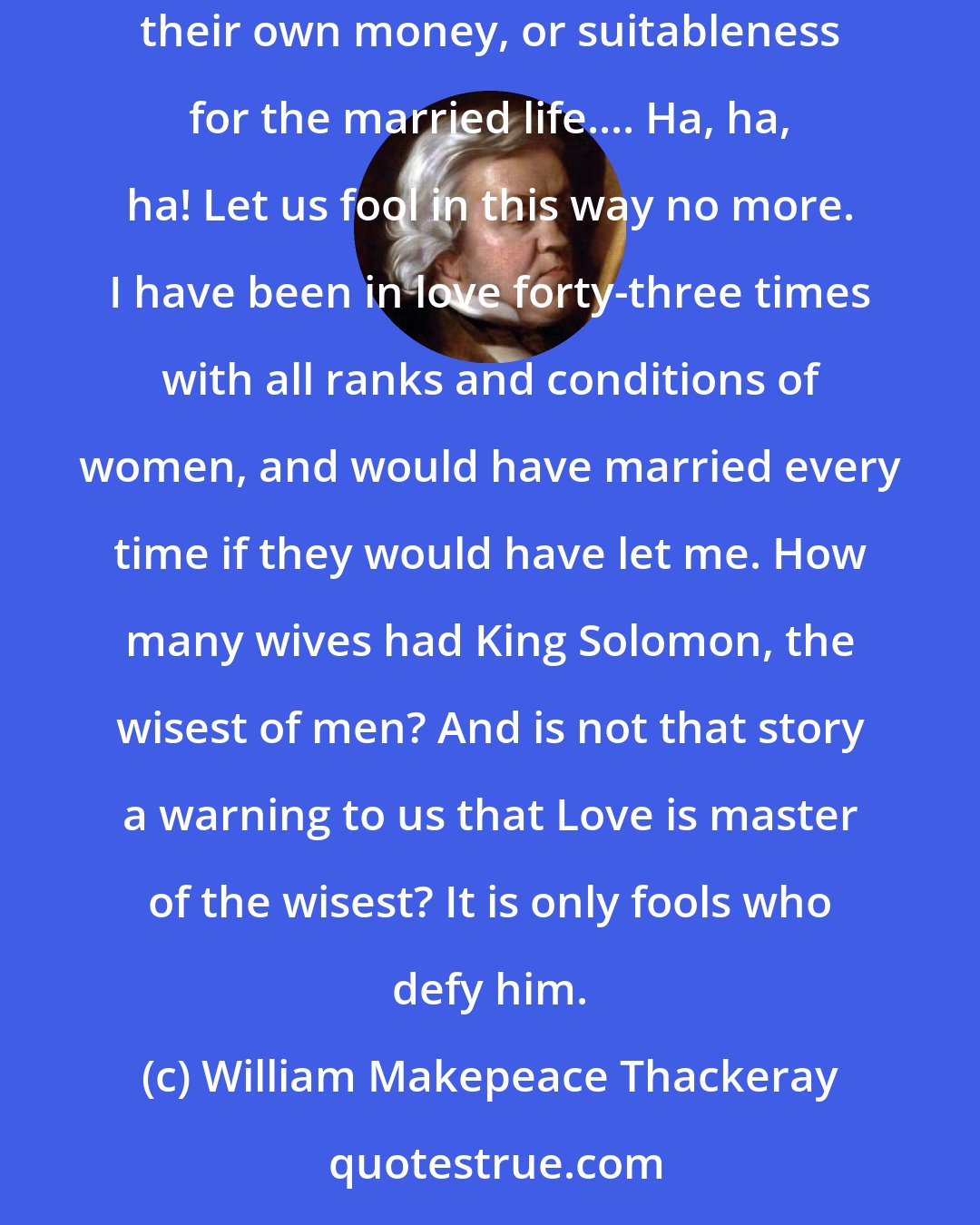 William Makepeace Thackeray: When [men] see a pretty woman, and feel the delicious madness of love coming over them, they always stop to calculate her temper, her money, their own money, or suitableness for the married life.... Ha, ha, ha! Let us fool in this way no more. I have been in love forty-three times with all ranks and conditions of women, and would have married every time if they would have let me. How many wives had King Solomon, the wisest of men? And is not that story a warning to us that Love is master of the wisest? It is only fools who defy him.