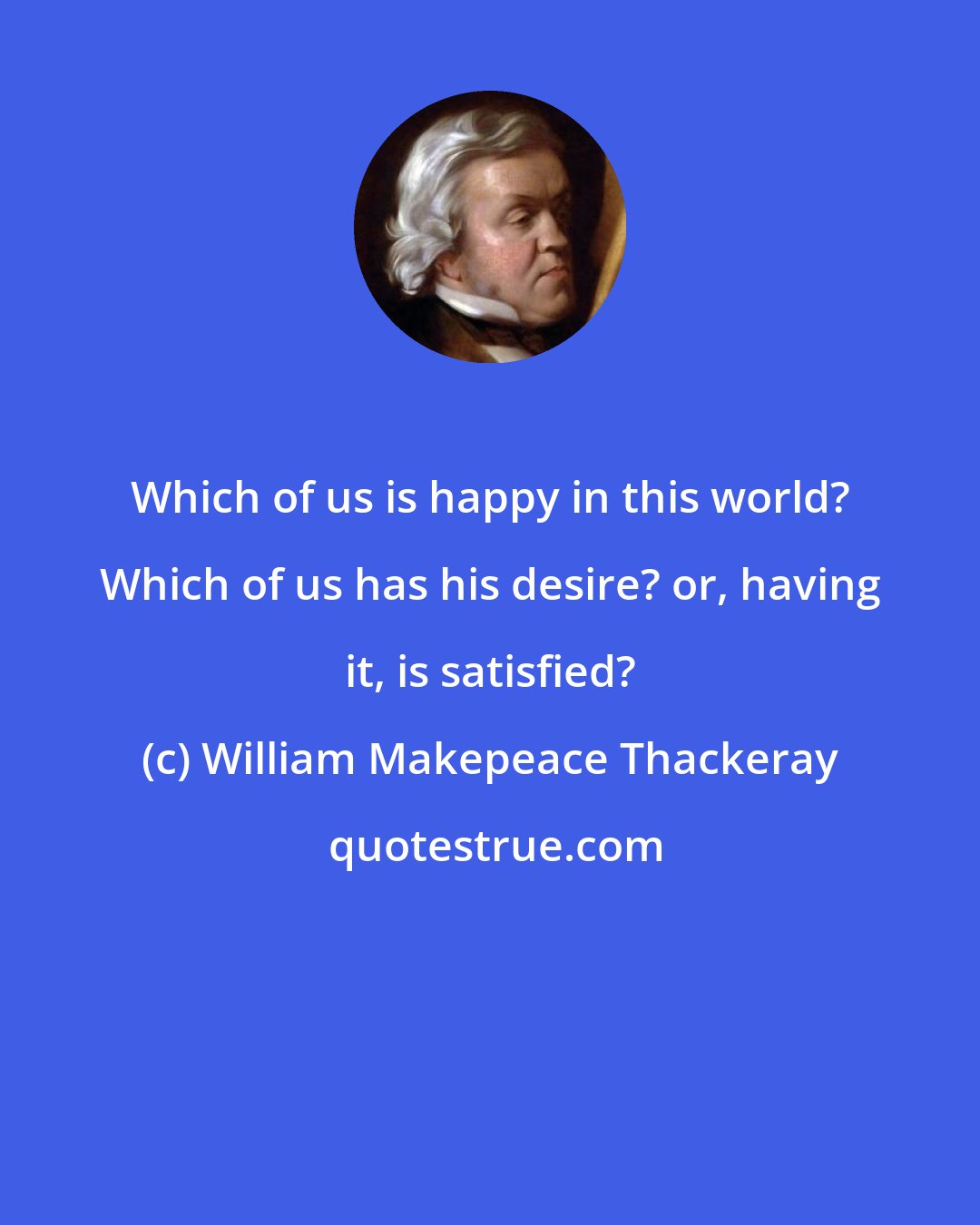 William Makepeace Thackeray: Which of us is happy in this world? Which of us has his desire? or, having it, is satisfied?