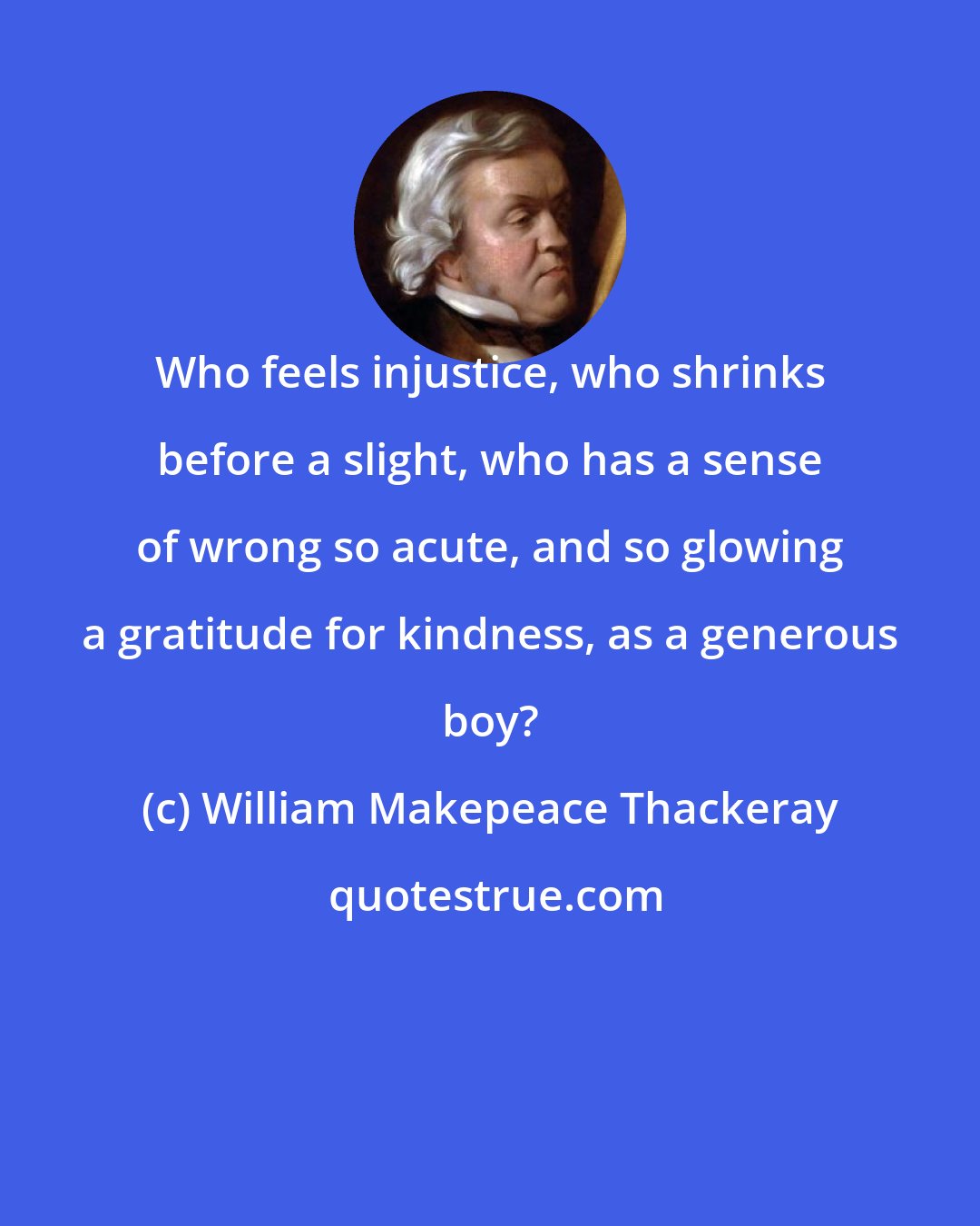 William Makepeace Thackeray: Who feels injustice, who shrinks before a slight, who has a sense of wrong so acute, and so glowing a gratitude for kindness, as a generous boy?