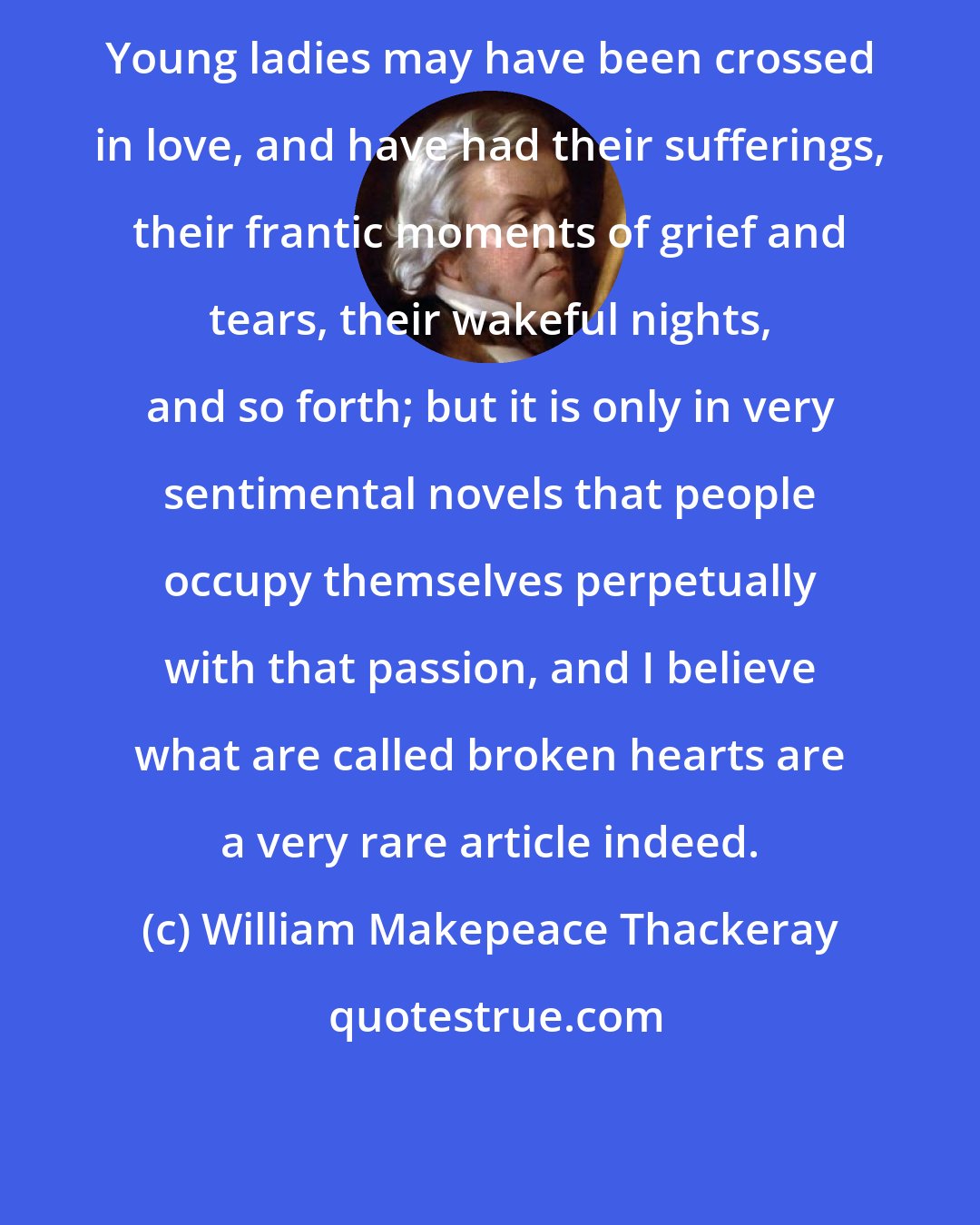 William Makepeace Thackeray: Young ladies may have been crossed in love, and have had their sufferings, their frantic moments of grief and tears, their wakeful nights, and so forth; but it is only in very sentimental novels that people occupy themselves perpetually with that passion, and I believe what are called broken hearts are a very rare article indeed.