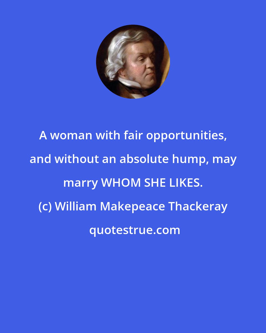 William Makepeace Thackeray: A woman with fair opportunities, and without an absolute hump, may marry WHOM SHE LIKES.