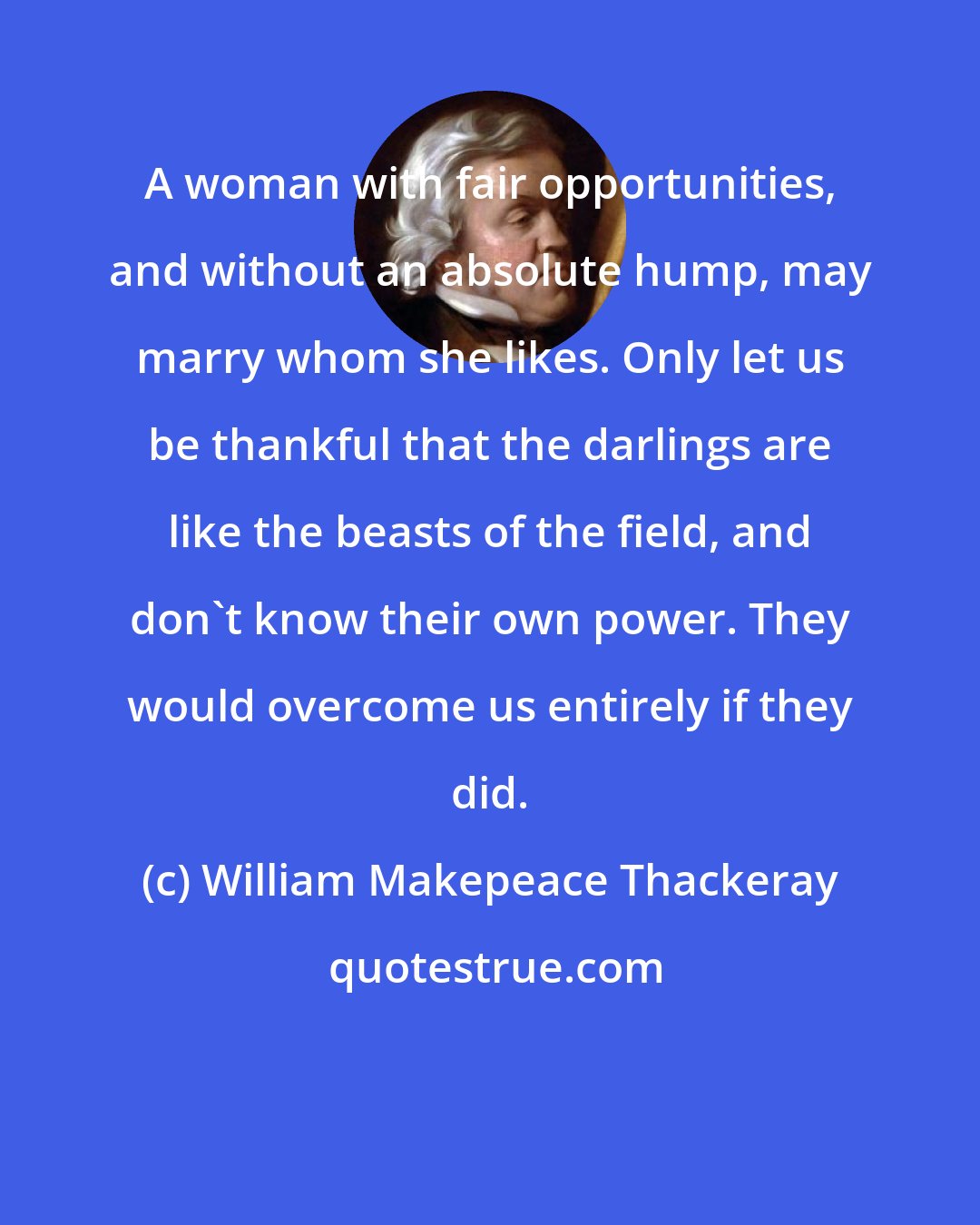 William Makepeace Thackeray: A woman with fair opportunities, and without an absolute hump, may marry whom she likes. Only let us be thankful that the darlings are like the beasts of the field, and don't know their own power. They would overcome us entirely if they did.