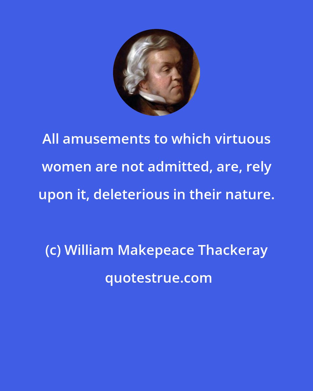 William Makepeace Thackeray: All amusements to which virtuous women are not admitted, are, rely upon it, deleterious in their nature.