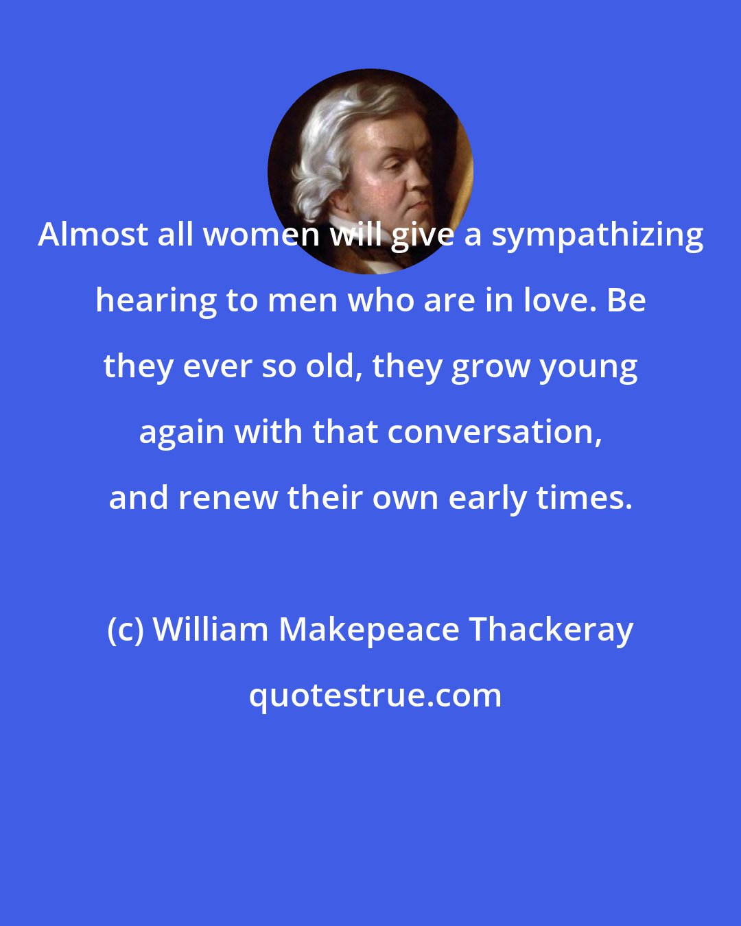 William Makepeace Thackeray: Almost all women will give a sympathizing hearing to men who are in love. Be they ever so old, they grow young again with that conversation, and renew their own early times.