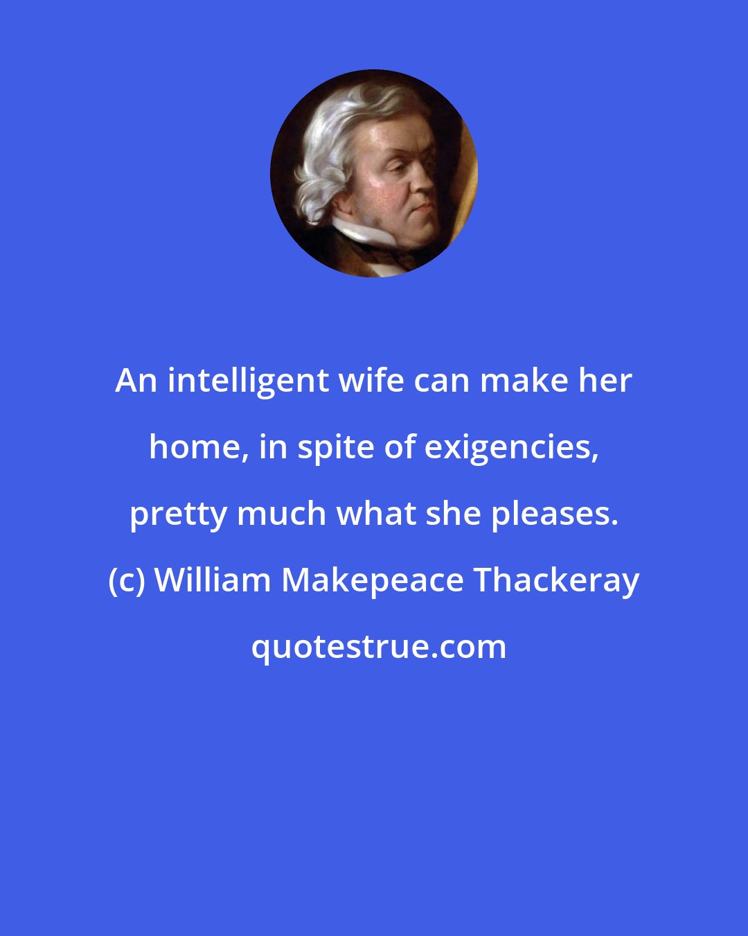 William Makepeace Thackeray: An intelligent wife can make her home, in spite of exigencies, pretty much what she pleases.