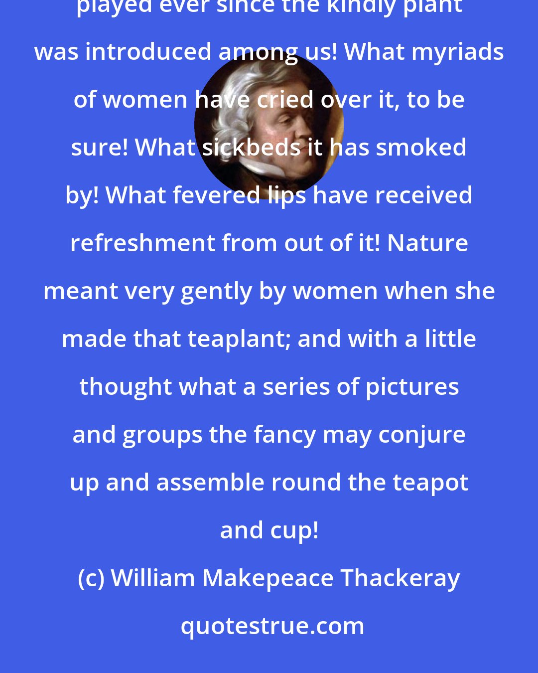 William Makepeace Thackeray: And in those varieties of pain of which we spoke anon, what a part of confidante has that poor teapot played ever since the kindly plant was introduced among us! What myriads of women have cried over it, to be sure! What sickbeds it has smoked by! What fevered lips have received refreshment from out of it! Nature meant very gently by women when she made that teaplant; and with a little thought what a series of pictures and groups the fancy may conjure up and assemble round the teapot and cup!