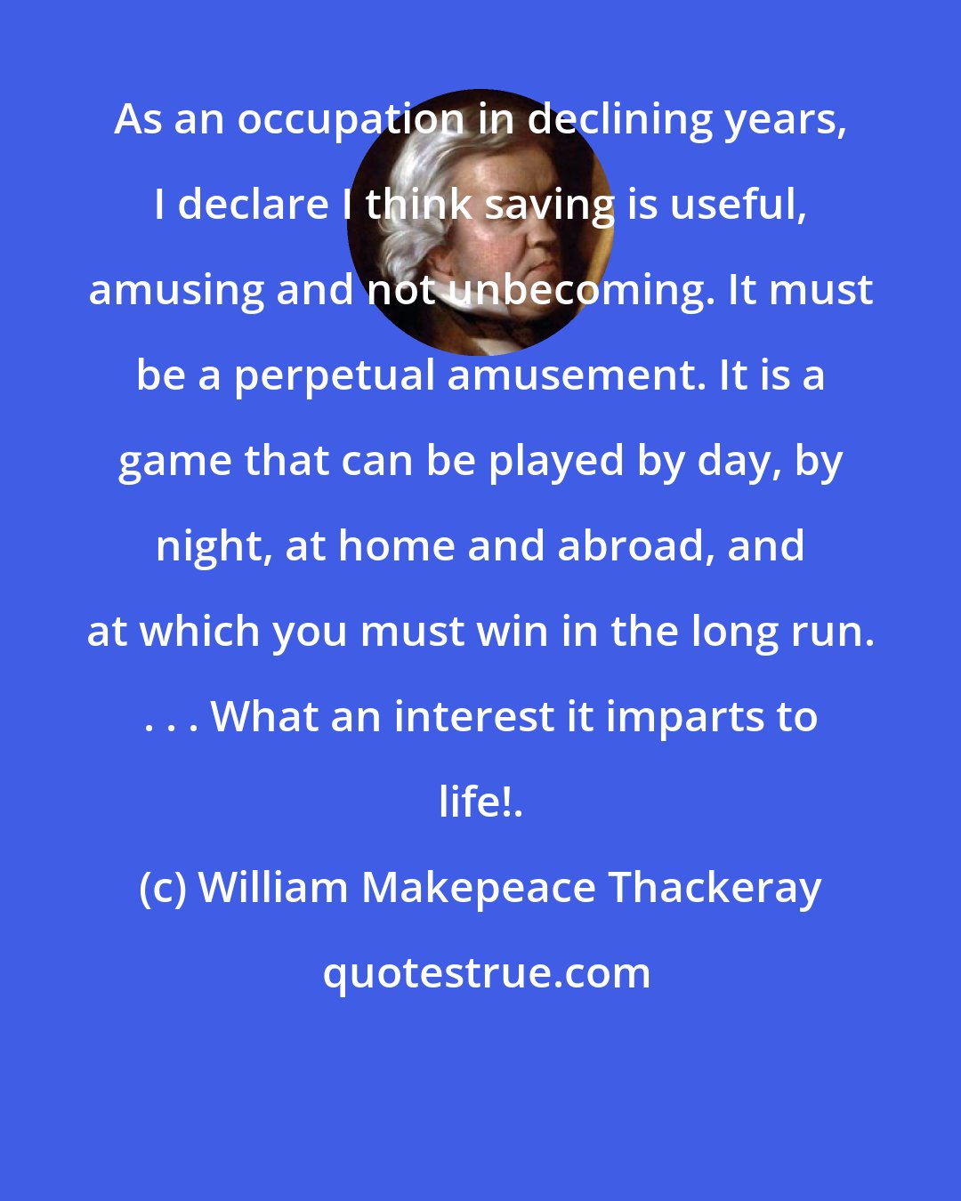 William Makepeace Thackeray: As an occupation in declining years, I declare I think saving is useful, amusing and not unbecoming. It must be a perpetual amusement. It is a game that can be played by day, by night, at home and abroad, and at which you must win in the long run. . . . What an interest it imparts to life!.