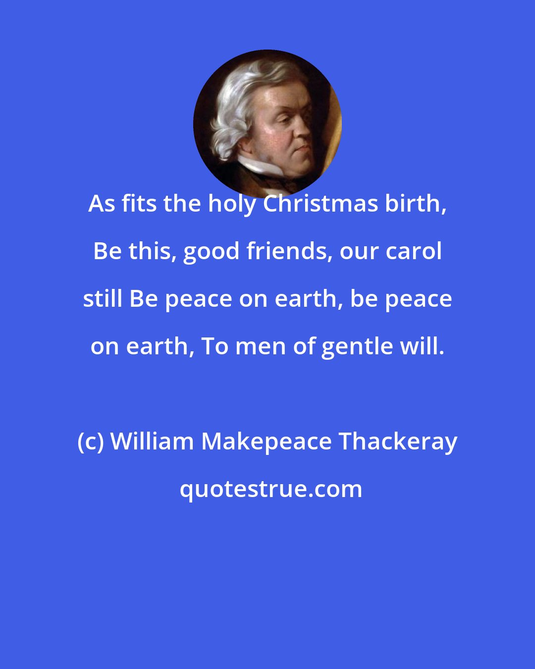 William Makepeace Thackeray: As fits the holy Christmas birth, Be this, good friends, our carol still Be peace on earth, be peace on earth, To men of gentle will.