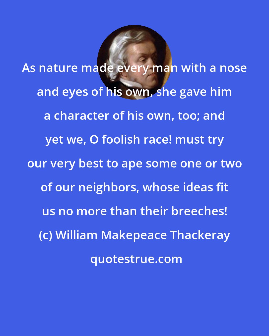 William Makepeace Thackeray: As nature made every man with a nose and eyes of his own, she gave him a character of his own, too; and yet we, O foolish race! must try our very best to ape some one or two of our neighbors, whose ideas fit us no more than their breeches!