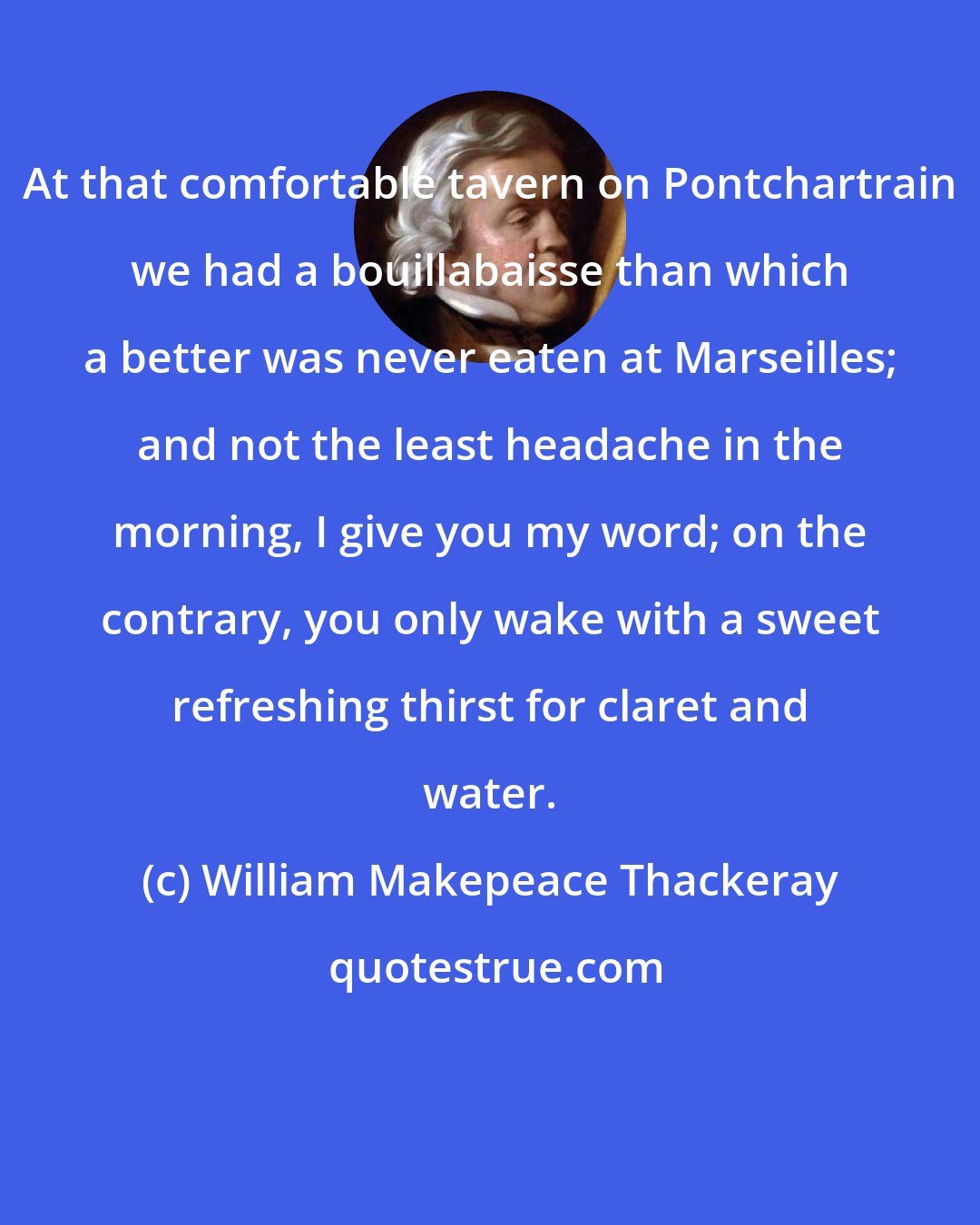 William Makepeace Thackeray: At that comfortable tavern on Pontchartrain we had a bouillabaisse than which a better was never eaten at Marseilles; and not the least headache in the morning, I give you my word; on the contrary, you only wake with a sweet refreshing thirst for claret and water.