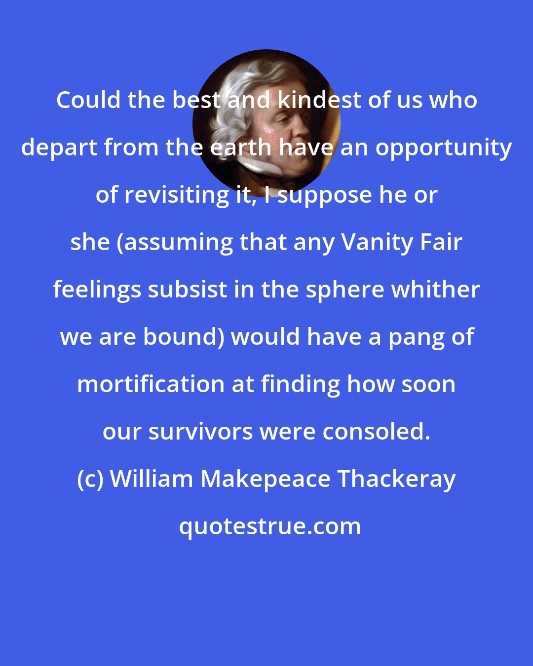 William Makepeace Thackeray: Could the best and kindest of us who depart from the earth have an opportunity of revisiting it, I suppose he or she (assuming that any Vanity Fair feelings subsist in the sphere whither we are bound) would have a pang of mortification at finding how soon our survivors were consoled.