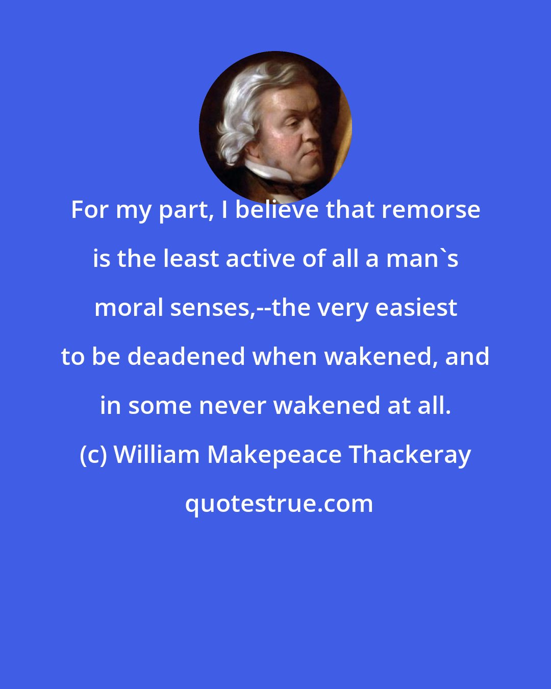 William Makepeace Thackeray: For my part, I believe that remorse is the least active of all a man's moral senses,--the very easiest to be deadened when wakened, and in some never wakened at all.