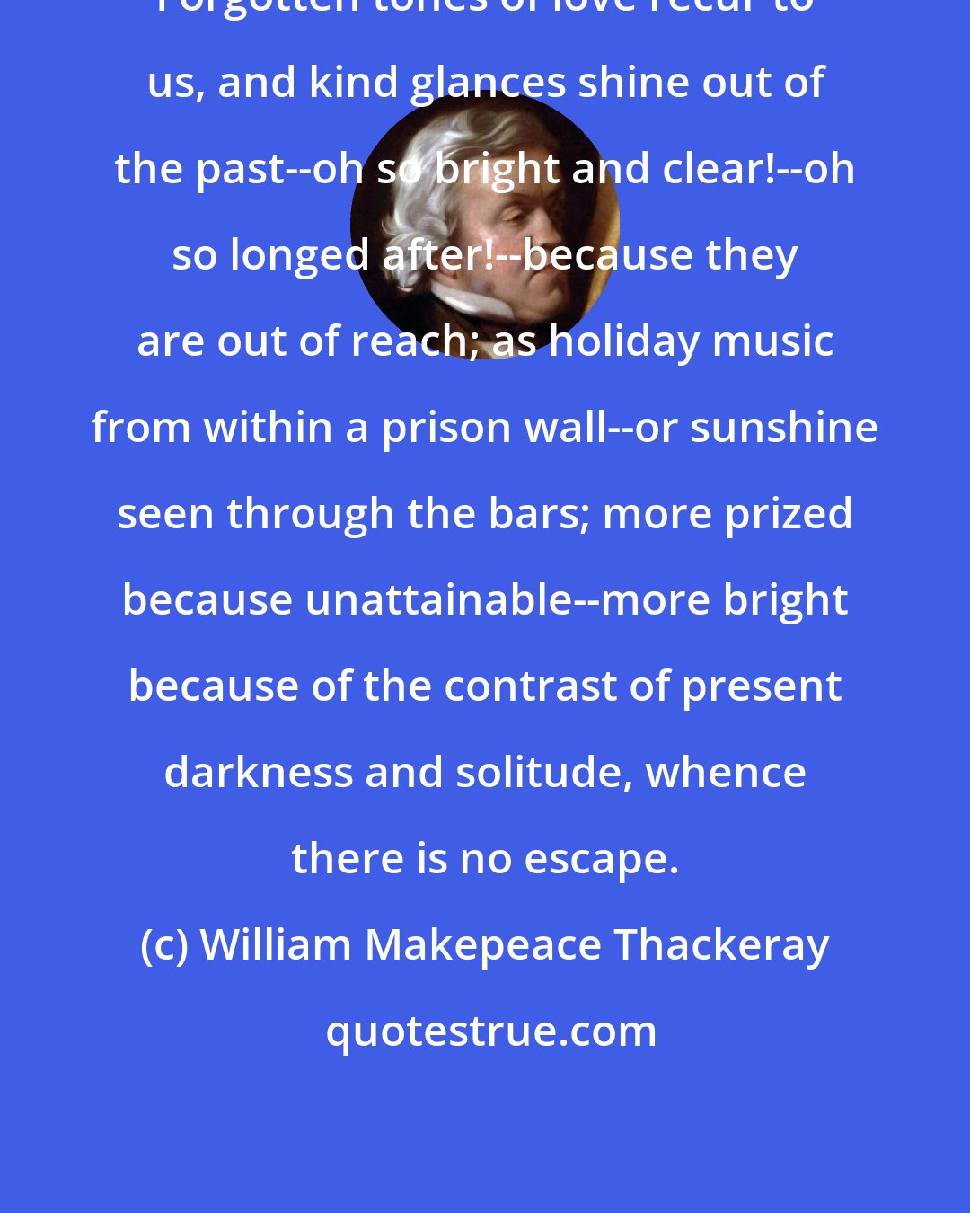 William Makepeace Thackeray: Forgotten tones of love recur to us, and kind glances shine out of the past--oh so bright and clear!--oh so longed after!--because they are out of reach; as holiday music from within a prison wall--or sunshine seen through the bars; more prized because unattainable--more bright because of the contrast of present darkness and solitude, whence there is no escape.