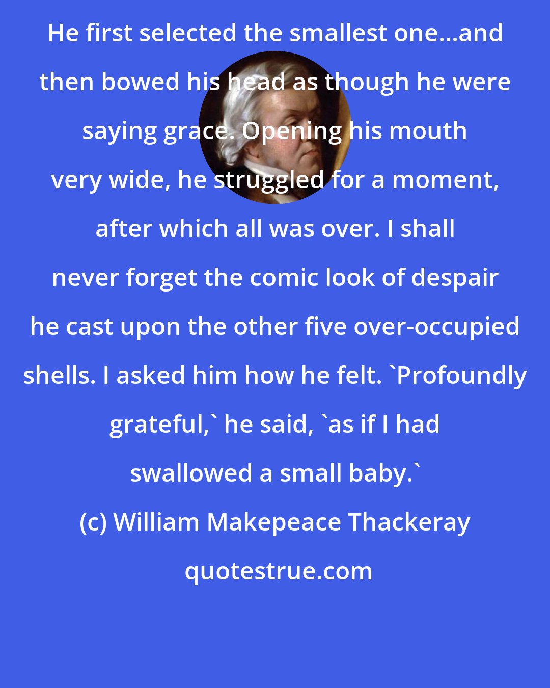 William Makepeace Thackeray: He first selected the smallest one...and then bowed his head as though he were saying grace. Opening his mouth very wide, he struggled for a moment, after which all was over. I shall never forget the comic look of despair he cast upon the other five over-occupied shells. I asked him how he felt. 'Profoundly grateful,' he said, 'as if I had swallowed a small baby.'