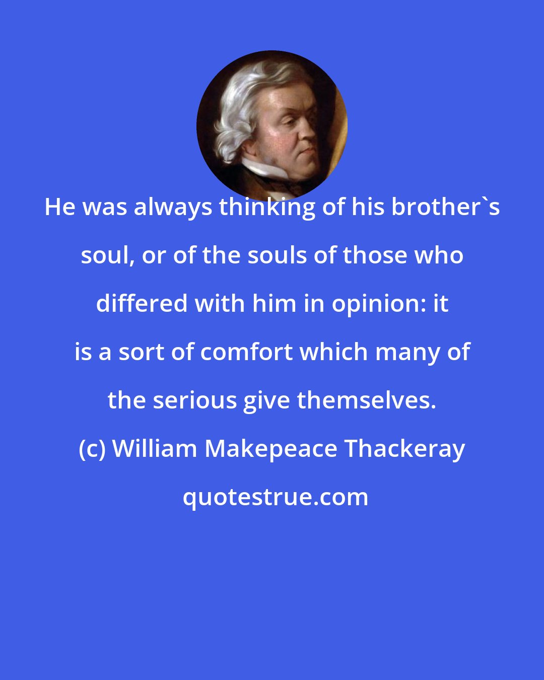 William Makepeace Thackeray: He was always thinking of his brother's soul, or of the souls of those who differed with him in opinion: it is a sort of comfort which many of the serious give themselves.