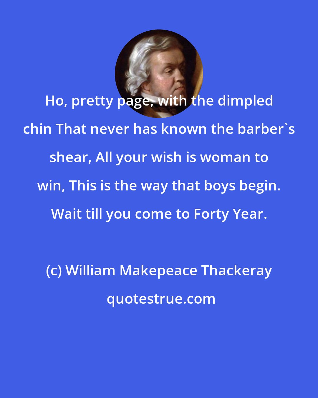 William Makepeace Thackeray: Ho, pretty page, with the dimpled chin That never has known the barber's shear, All your wish is woman to win, This is the way that boys begin. Wait till you come to Forty Year.