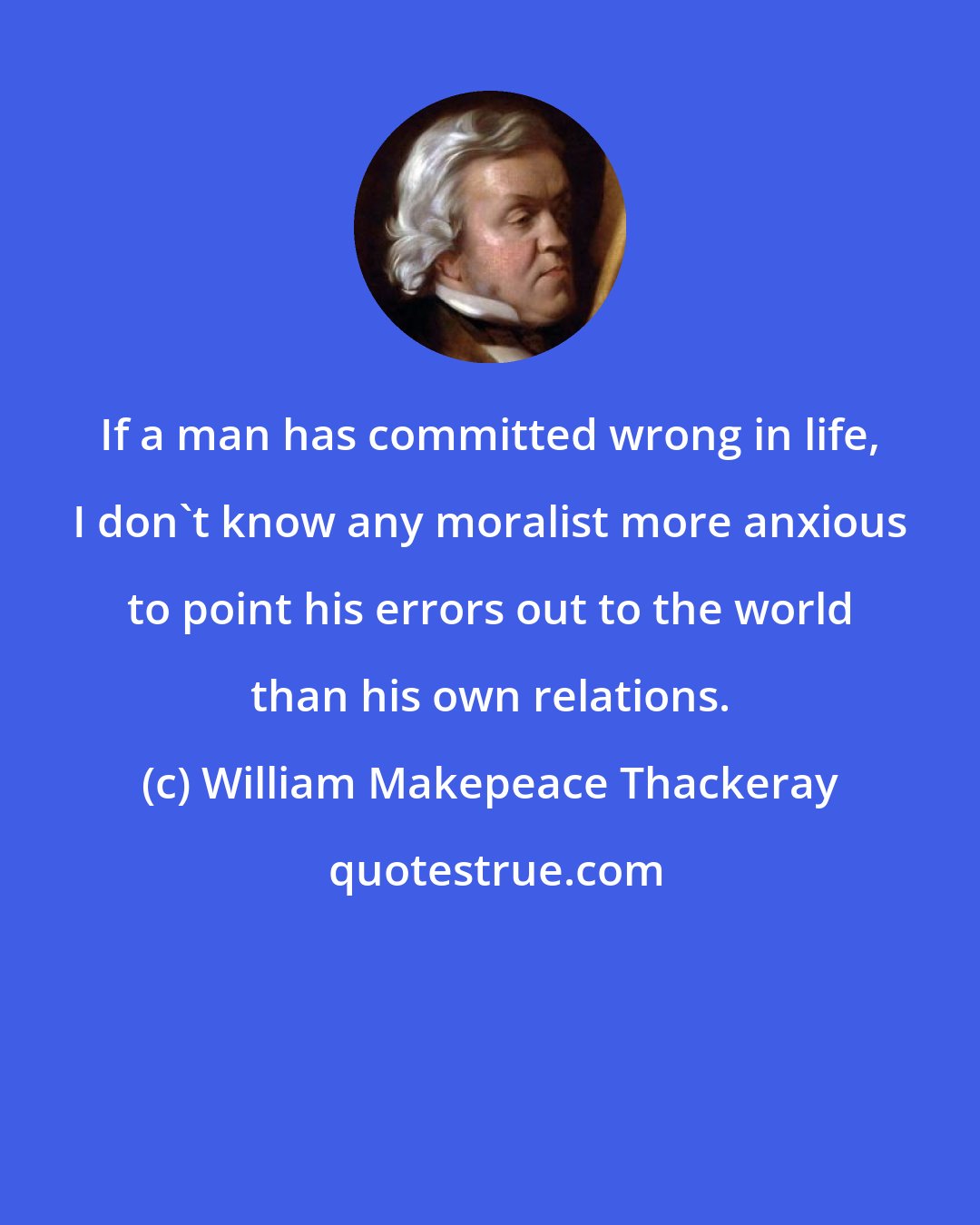 William Makepeace Thackeray: If a man has committed wrong in life, I don't know any moralist more anxious to point his errors out to the world than his own relations.