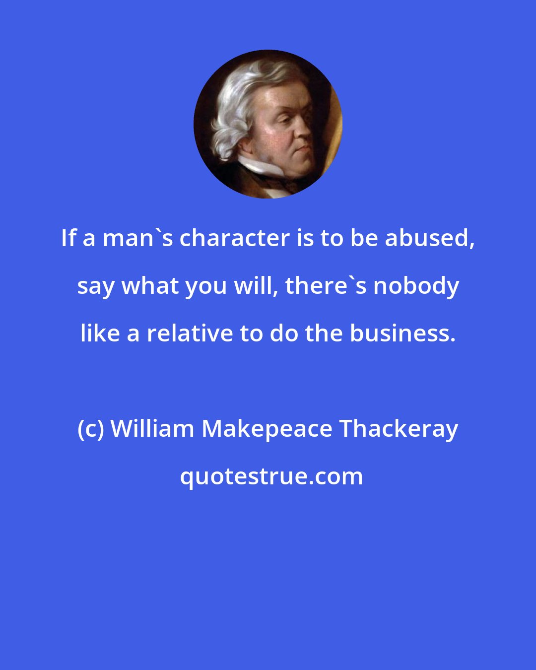 William Makepeace Thackeray: If a man's character is to be abused, say what you will, there's nobody like a relative to do the business.