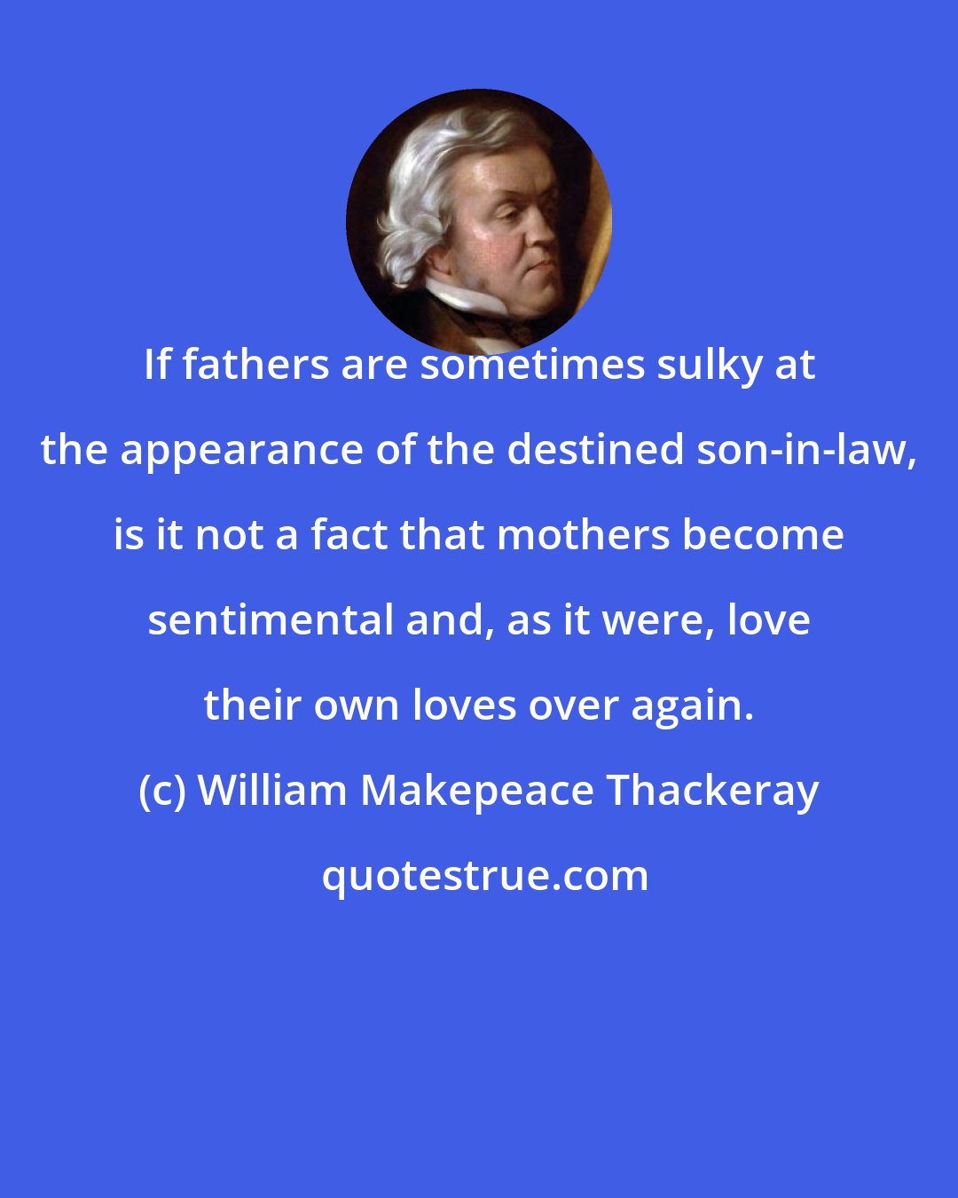 William Makepeace Thackeray: If fathers are sometimes sulky at the appearance of the destined son-in-law, is it not a fact that mothers become sentimental and, as it were, love their own loves over again.