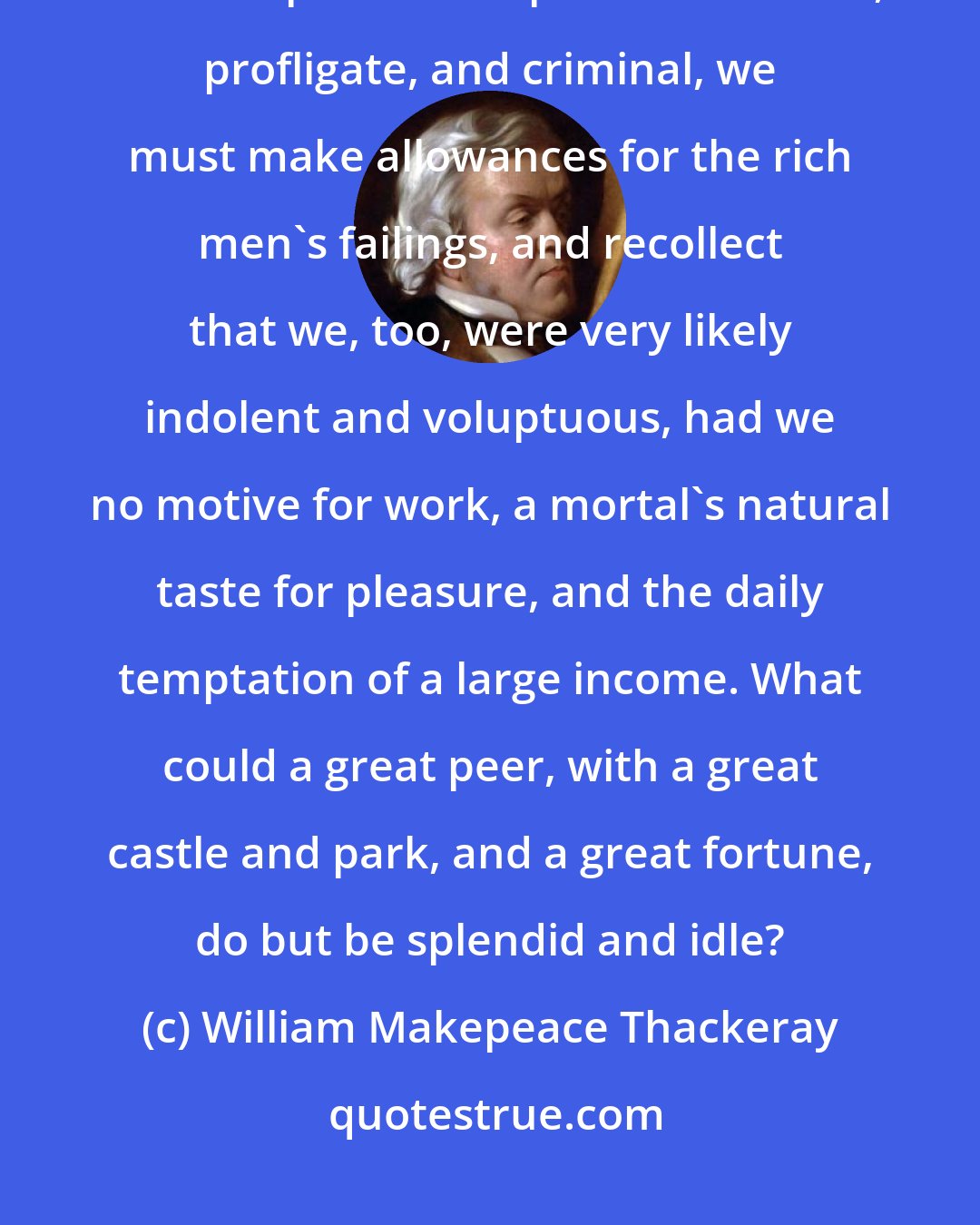 William Makepeace Thackeray: If, in looking at the lives of princes, courtiers, men of rank and fashion, we must perforce depict them as idle, profligate, and criminal, we must make allowances for the rich men's failings, and recollect that we, too, were very likely indolent and voluptuous, had we no motive for work, a mortal's natural taste for pleasure, and the daily temptation of a large income. What could a great peer, with a great castle and park, and a great fortune, do but be splendid and idle?