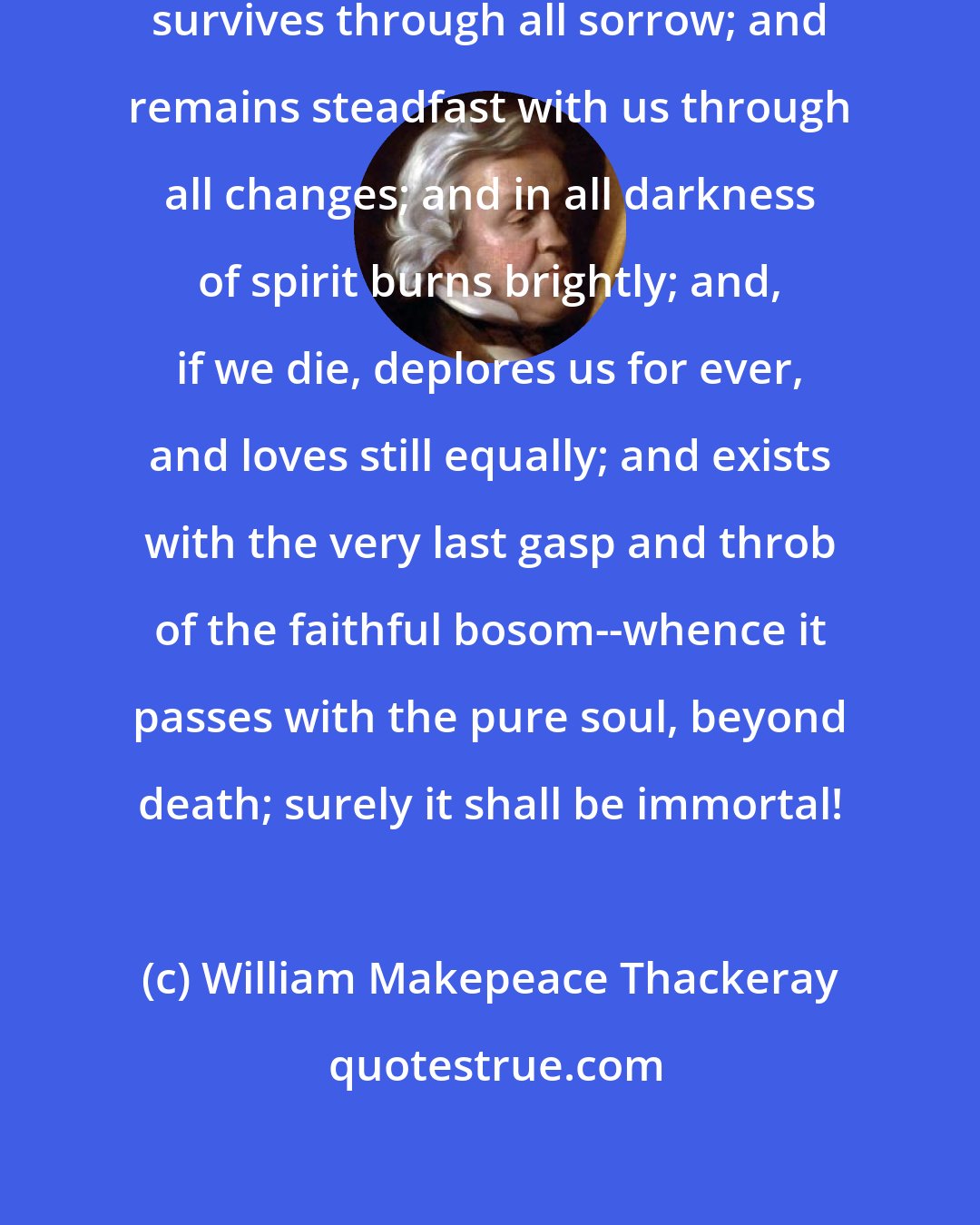 William Makepeace Thackeray: If love lives through all life; and survives through all sorrow; and remains steadfast with us through all changes; and in all darkness of spirit burns brightly; and, if we die, deplores us for ever, and loves still equally; and exists with the very last gasp and throb of the faithful bosom--whence it passes with the pure soul, beyond death; surely it shall be immortal!