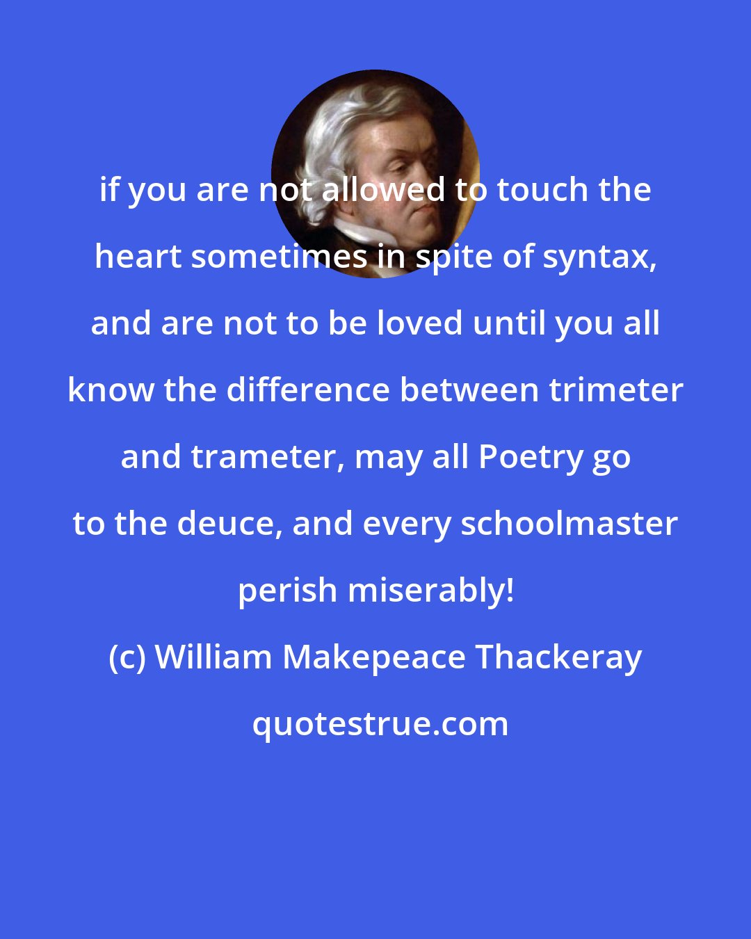 William Makepeace Thackeray: if you are not allowed to touch the heart sometimes in spite of syntax, and are not to be loved until you all know the difference between trimeter and trameter, may all Poetry go to the deuce, and every schoolmaster perish miserably!