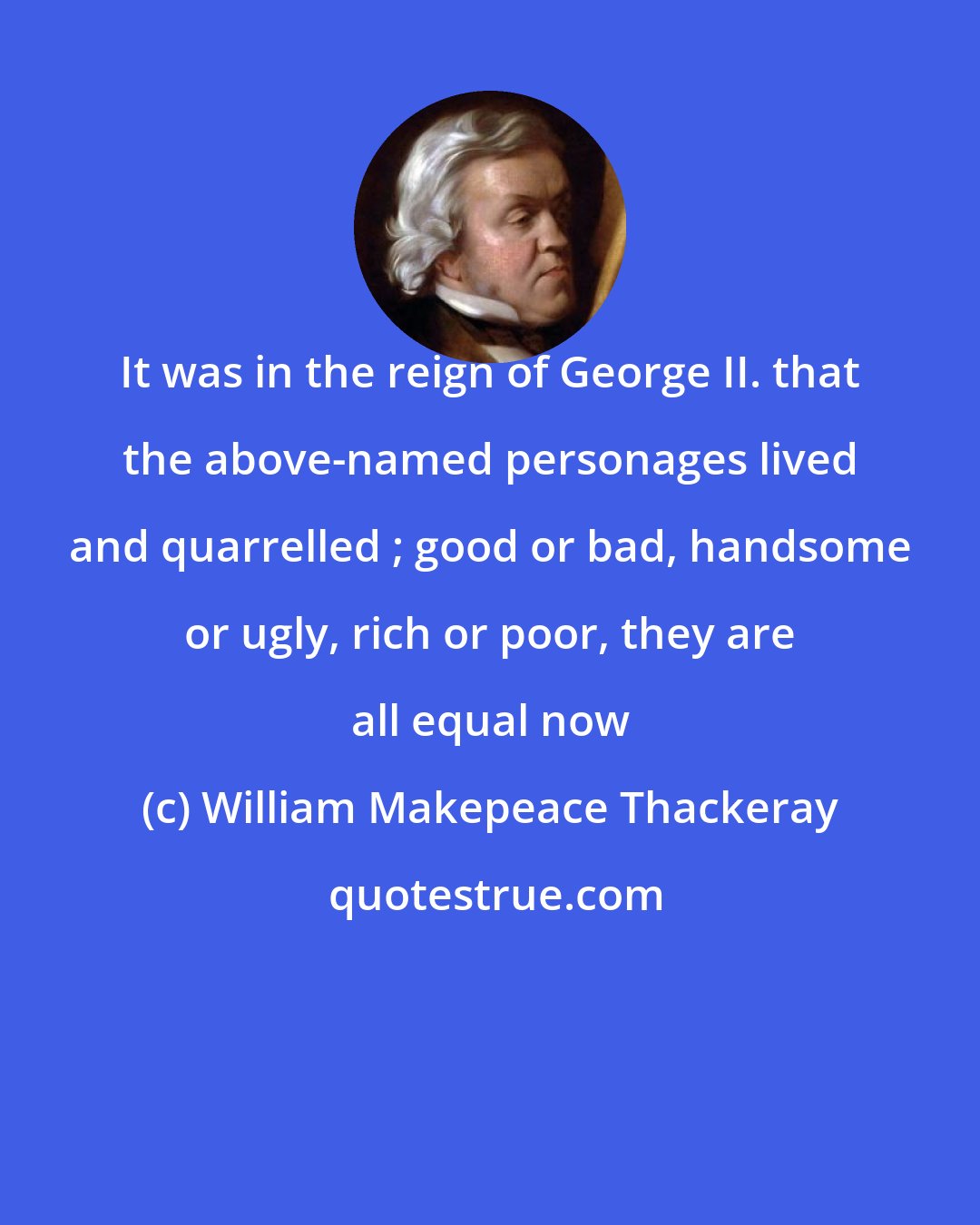 William Makepeace Thackeray: It was in the reign of George II. that the above-named personages lived and quarrelled ; good or bad, handsome or ugly, rich or poor, they are all equal now