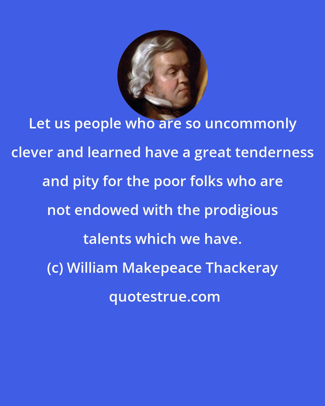 William Makepeace Thackeray: Let us people who are so uncommonly clever and learned have a great tenderness and pity for the poor folks who are not endowed with the prodigious talents which we have.