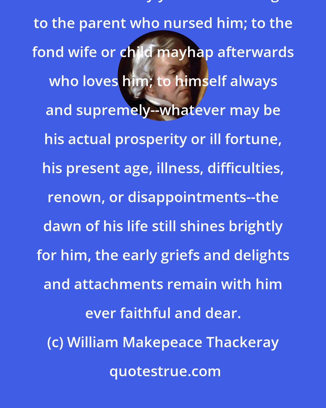 William Makepeace Thackeray: Only to two or three persons in all the world are the reminiscences of a man's early youth interesting: to the parent who nursed him; to the fond wife or child mayhap afterwards who loves him; to himself always and supremely--whatever may be his actual prosperity or ill fortune, his present age, illness, difficulties, renown, or disappointments--the dawn of his life still shines brightly for him, the early griefs and delights and attachments remain with him ever faithful and dear.