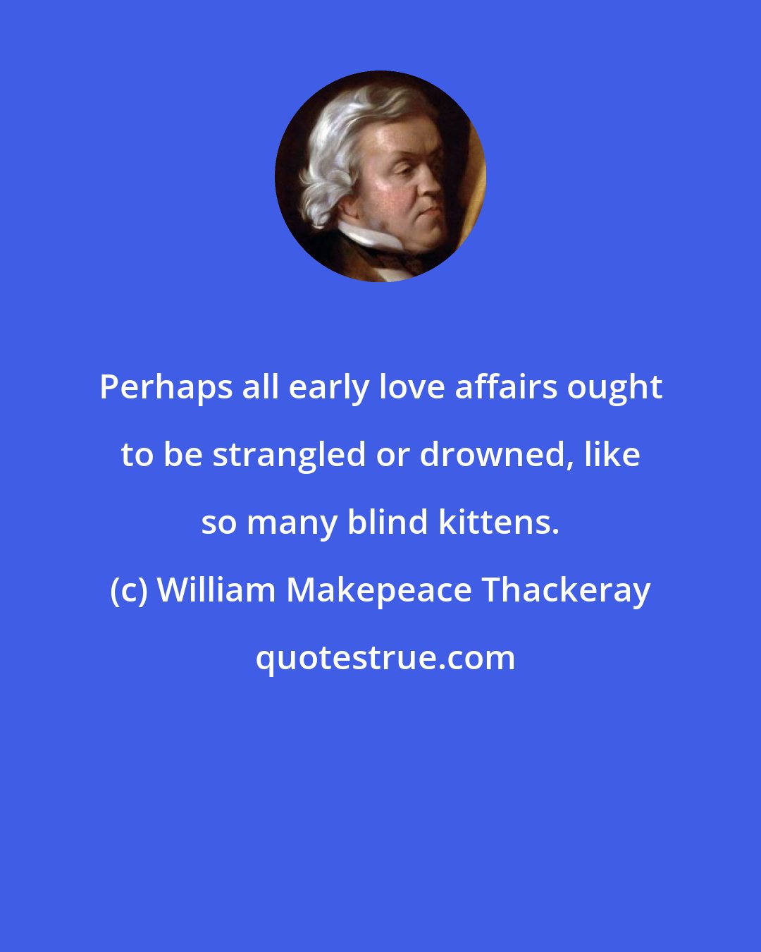 William Makepeace Thackeray: Perhaps all early love affairs ought to be strangled or drowned, like so many blind kittens.