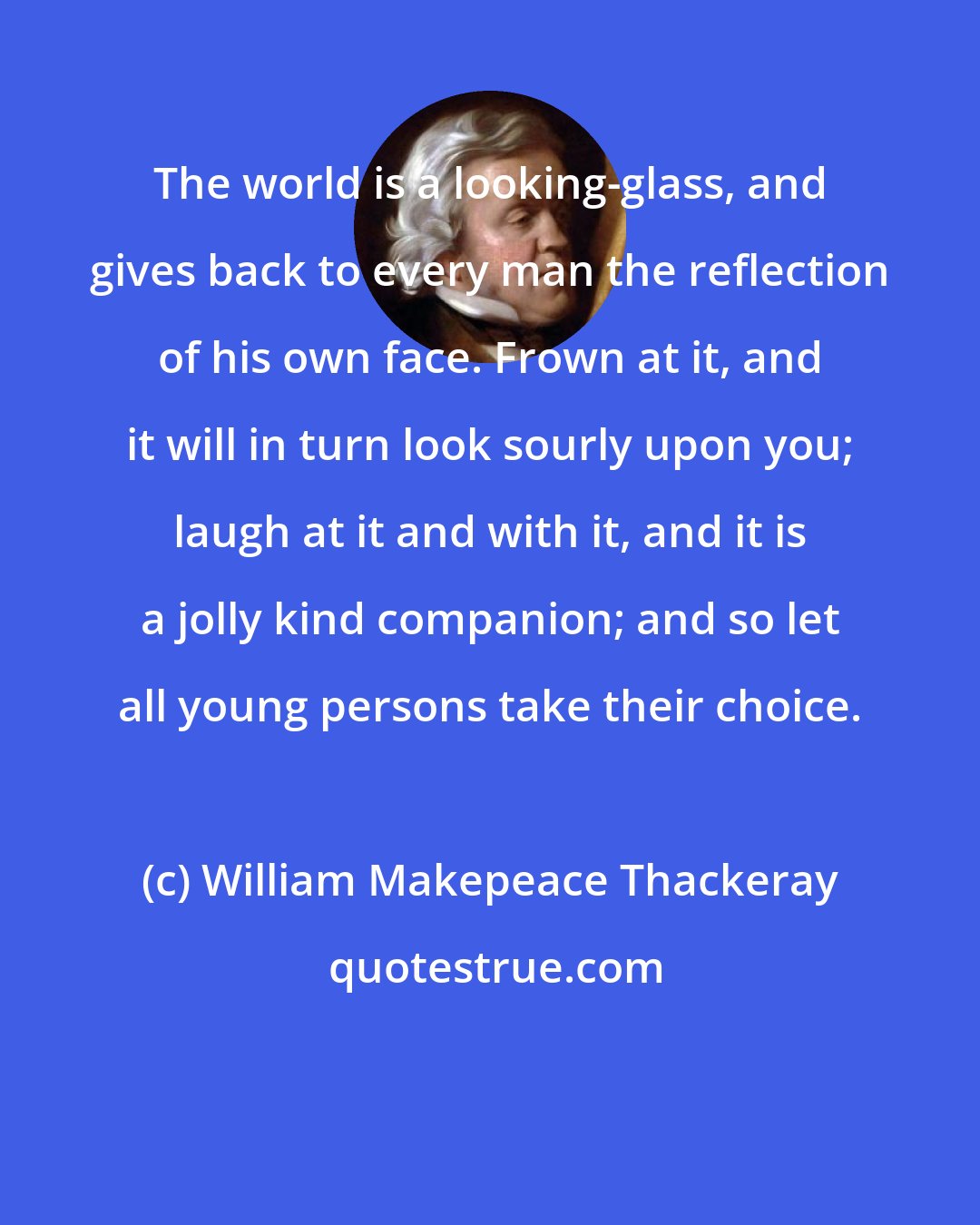 William Makepeace Thackeray: The world is a looking-glass, and gives back to every man the reflection of his own face. Frown at it, and it will in turn look sourly upon you; laugh at it and with it, and it is a jolly kind companion; and so let all young persons take their choice.