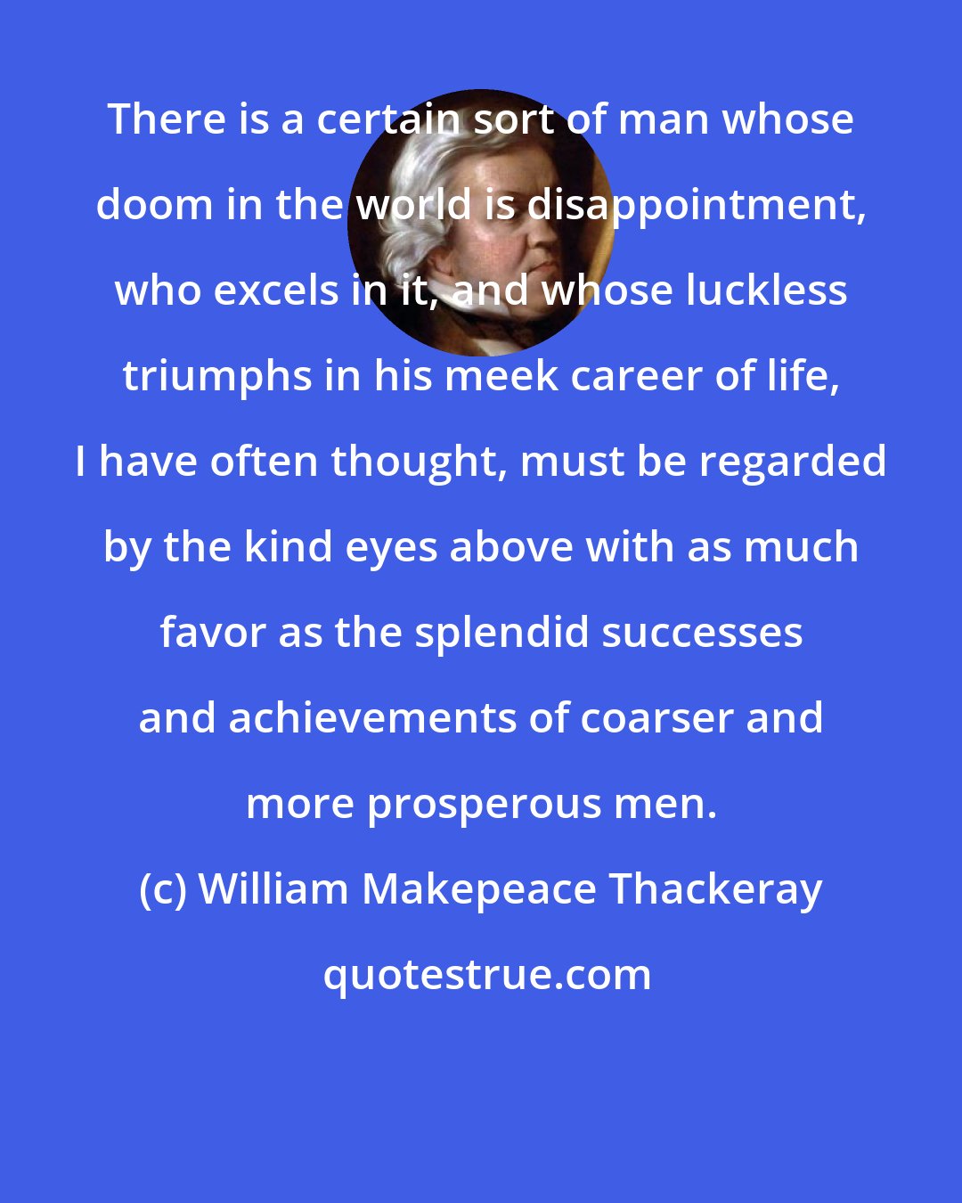 William Makepeace Thackeray: There is a certain sort of man whose doom in the world is disappointment, who excels in it, and whose luckless triumphs in his meek career of life, I have often thought, must be regarded by the kind eyes above with as much favor as the splendid successes and achievements of coarser and more prosperous men.