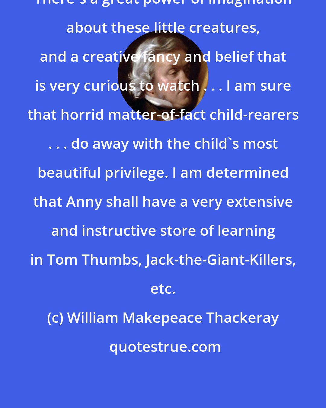 William Makepeace Thackeray: There's a great power of imagination about these little creatures, and a creative fancy and belief that is very curious to watch . . . I am sure that horrid matter-of-fact child-rearers . . . do away with the child's most beautiful privilege. I am determined that Anny shall have a very extensive and instructive store of learning in Tom Thumbs, Jack-the-Giant-Killers, etc.