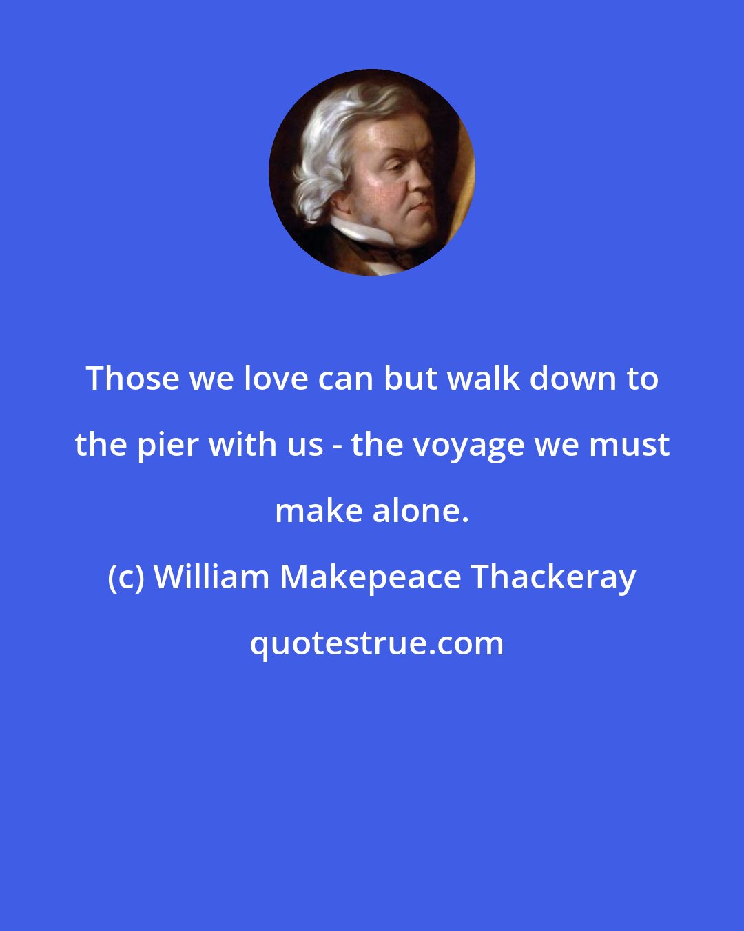 William Makepeace Thackeray: Those we love can but walk down to the pier with us - the voyage we must make alone.