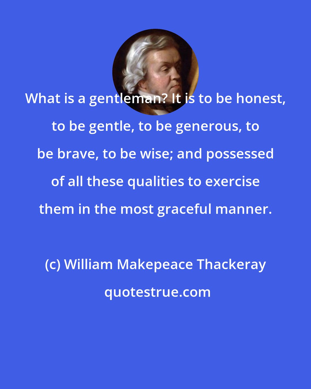 William Makepeace Thackeray: What is a gentleman? It is to be honest, to be gentle, to be generous, to be brave, to be wise; and possessed of all these qualities to exercise them in the most graceful manner.