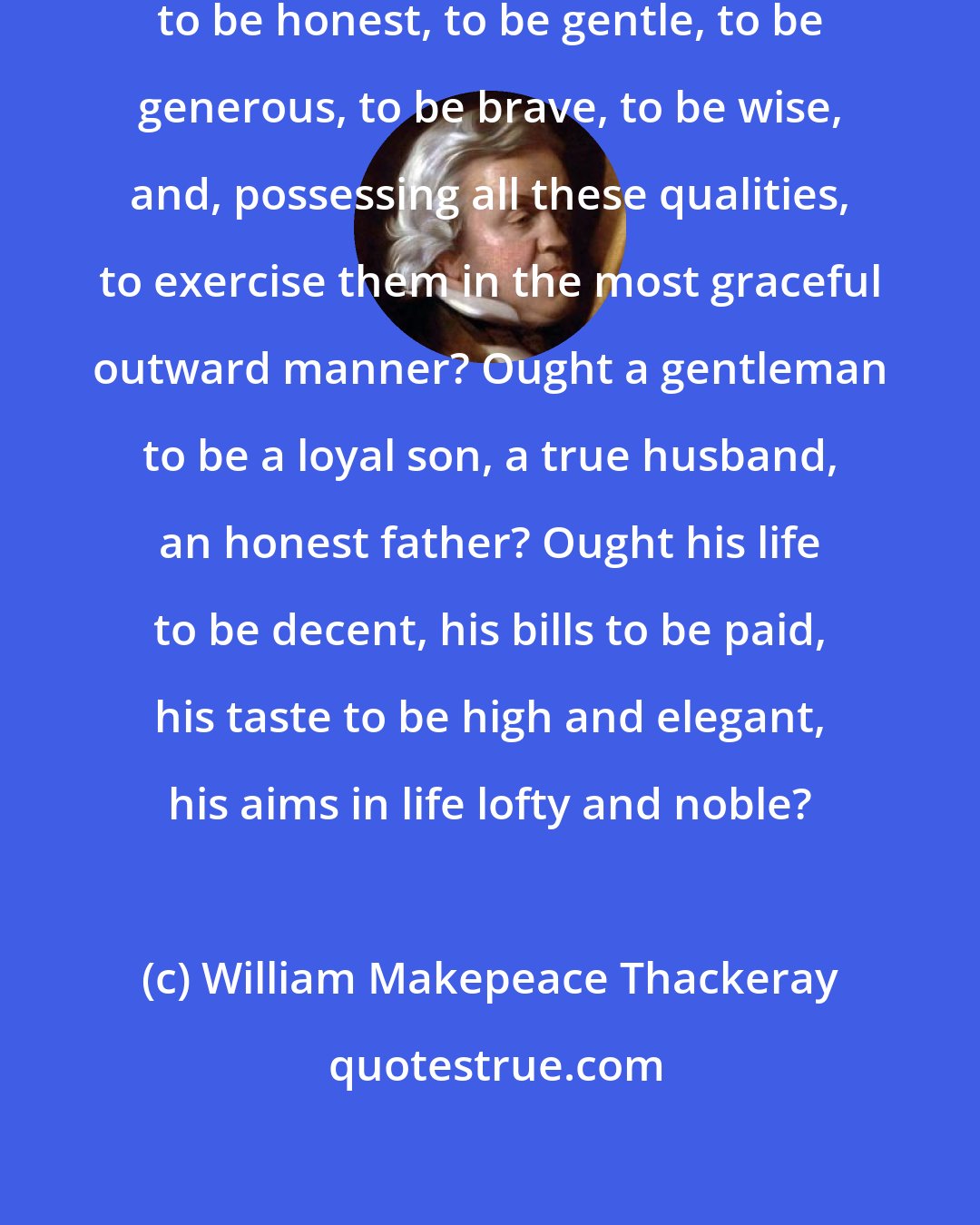 William Makepeace Thackeray: What is it to be a gentleman? Is it to be honest, to be gentle, to be generous, to be brave, to be wise, and, possessing all these qualities, to exercise them in the most graceful outward manner? Ought a gentleman to be a loyal son, a true husband, an honest father? Ought his life to be decent, his bills to be paid, his taste to be high and elegant, his aims in life lofty and noble?