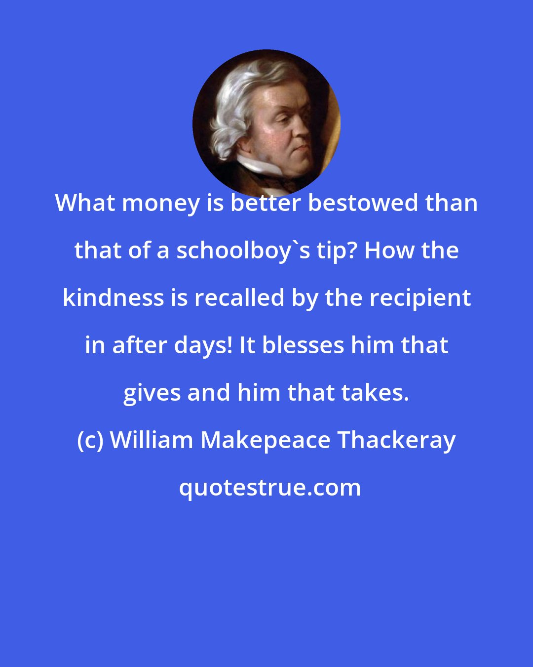 William Makepeace Thackeray: What money is better bestowed than that of a schoolboy's tip? How the kindness is recalled by the recipient in after days! It blesses him that gives and him that takes.