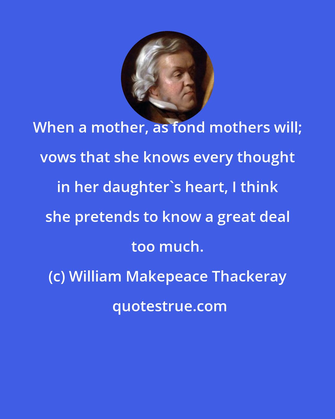 William Makepeace Thackeray: When a mother, as fond mothers will; vows that she knows every thought in her daughter's heart, I think she pretends to know a great deal too much.