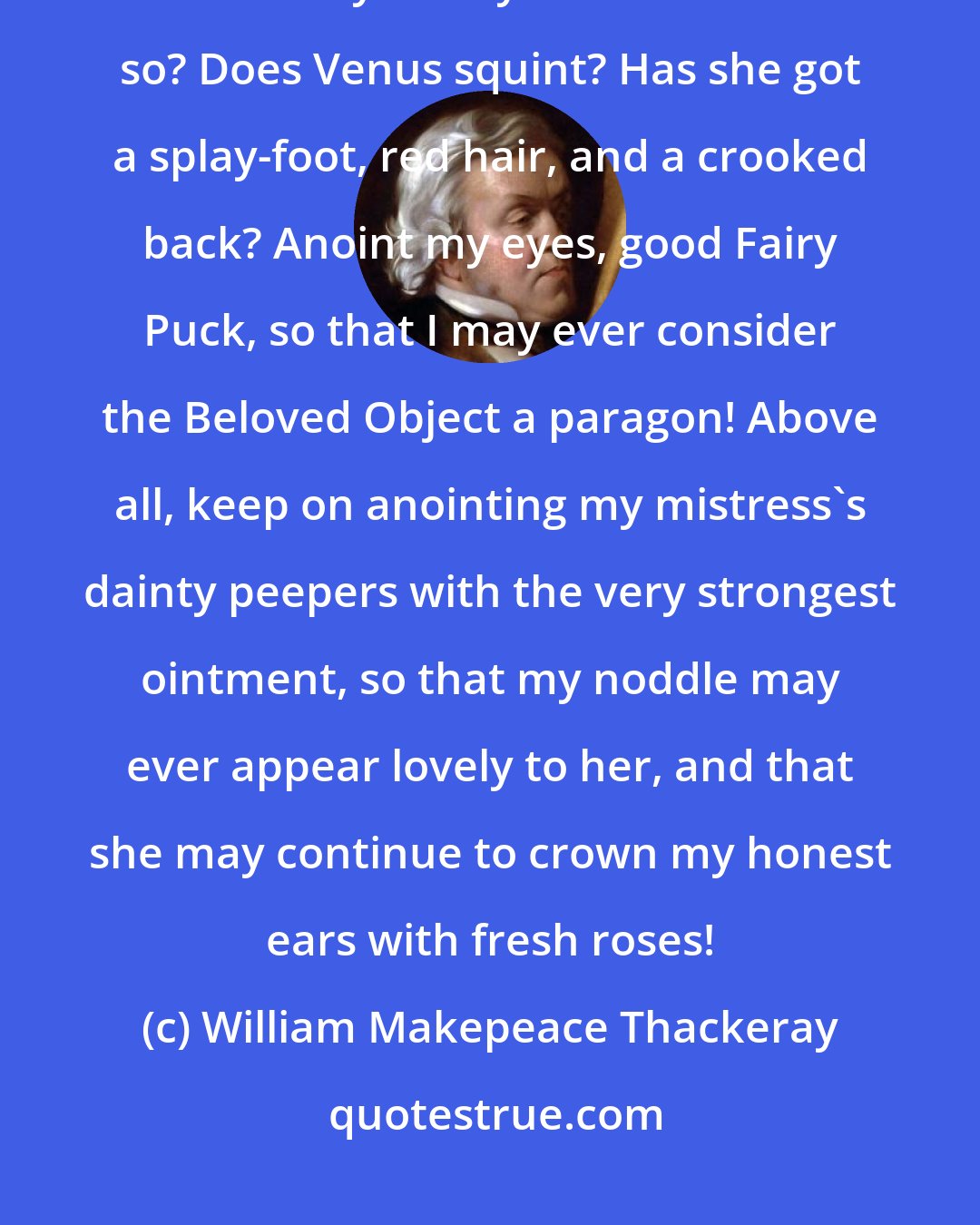 William Makepeace Thackeray: Where is truth, forsooth, and who knoweth it? Is Beauty beautiful, or is it only our eyes that make it so? Does Venus squint? Has she got a splay-foot, red hair, and a crooked back? Anoint my eyes, good Fairy Puck, so that I may ever consider the Beloved Object a paragon! Above all, keep on anointing my mistress's dainty peepers with the very strongest ointment, so that my noddle may ever appear lovely to her, and that she may continue to crown my honest ears with fresh roses!