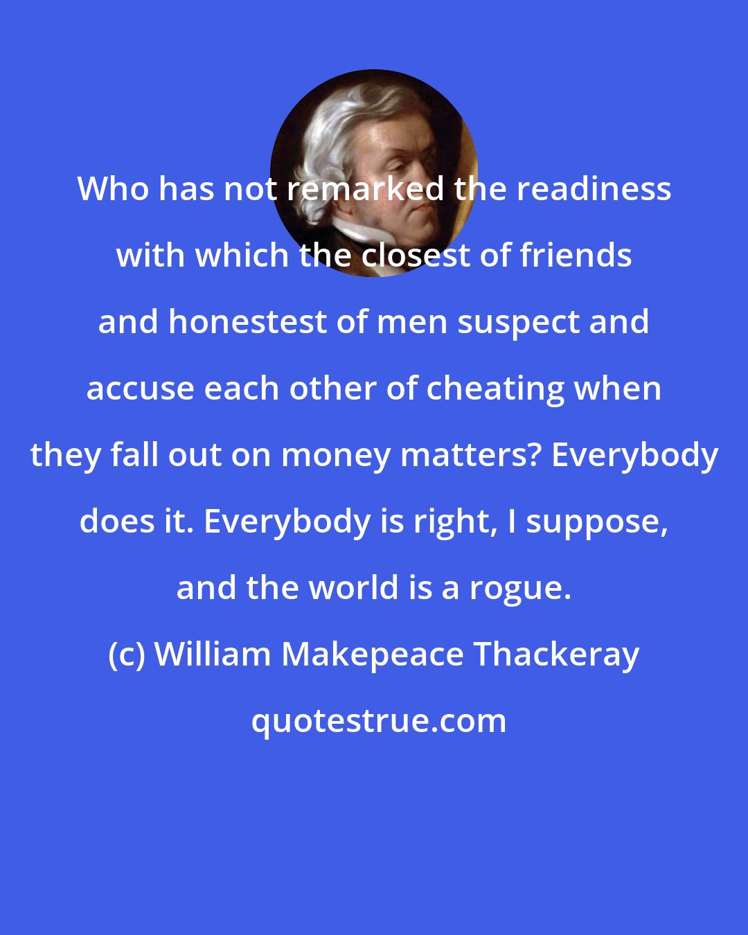 William Makepeace Thackeray: Who has not remarked the readiness with which the closest of friends and honestest of men suspect and accuse each other of cheating when they fall out on money matters? Everybody does it. Everybody is right, I suppose, and the world is a rogue.