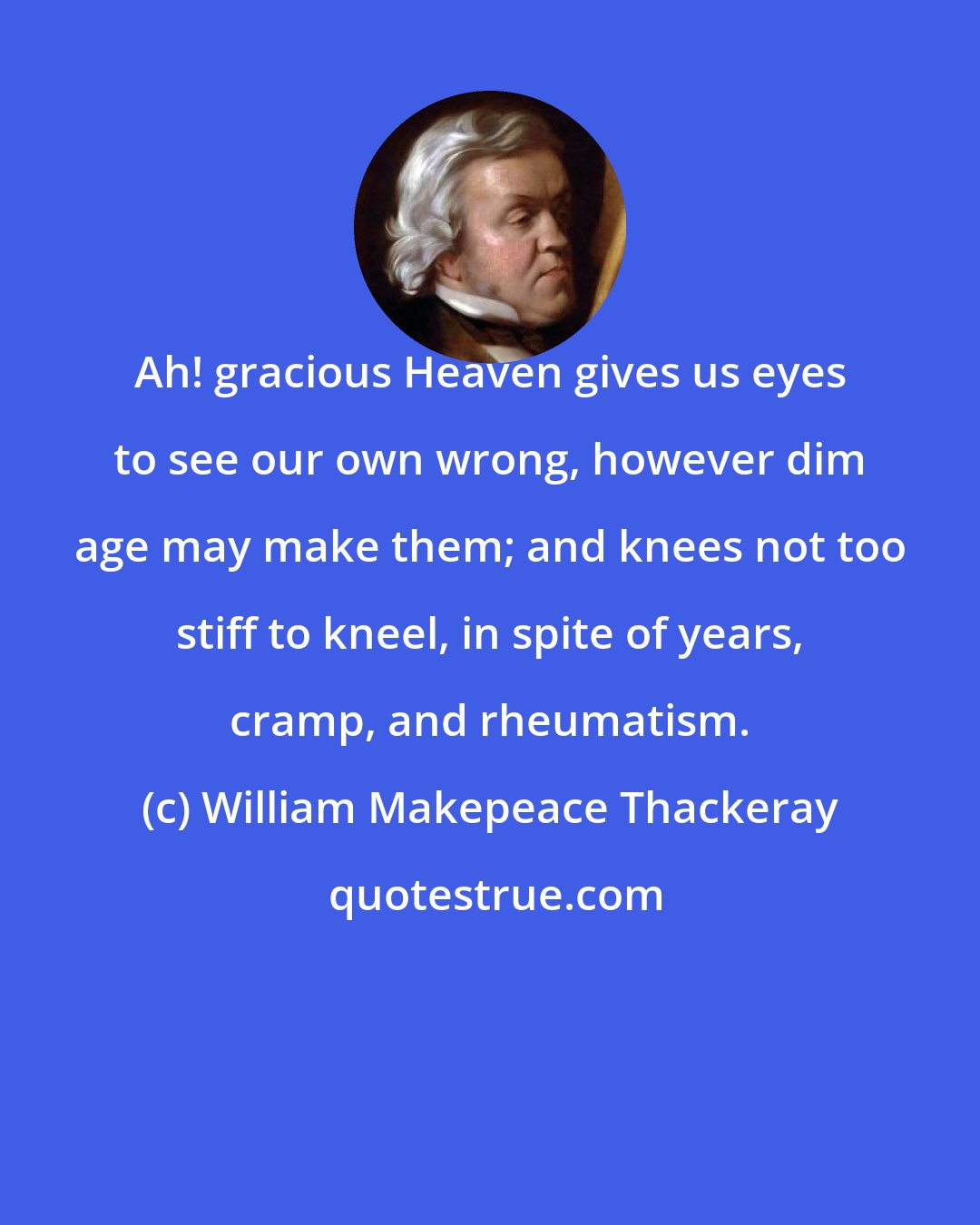 William Makepeace Thackeray: Ah! gracious Heaven gives us eyes to see our own wrong, however dim age may make them; and knees not too stiff to kneel, in spite of years, cramp, and rheumatism.