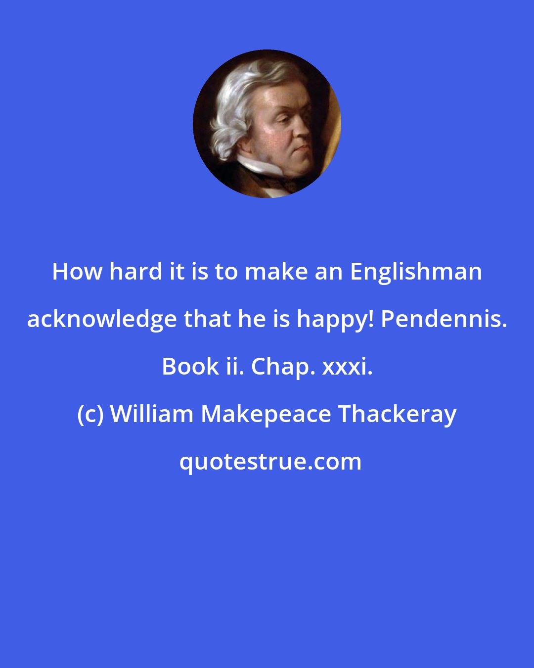 William Makepeace Thackeray: How hard it is to make an Englishman acknowledge that he is happy! Pendennis. Book ii. Chap. xxxi.