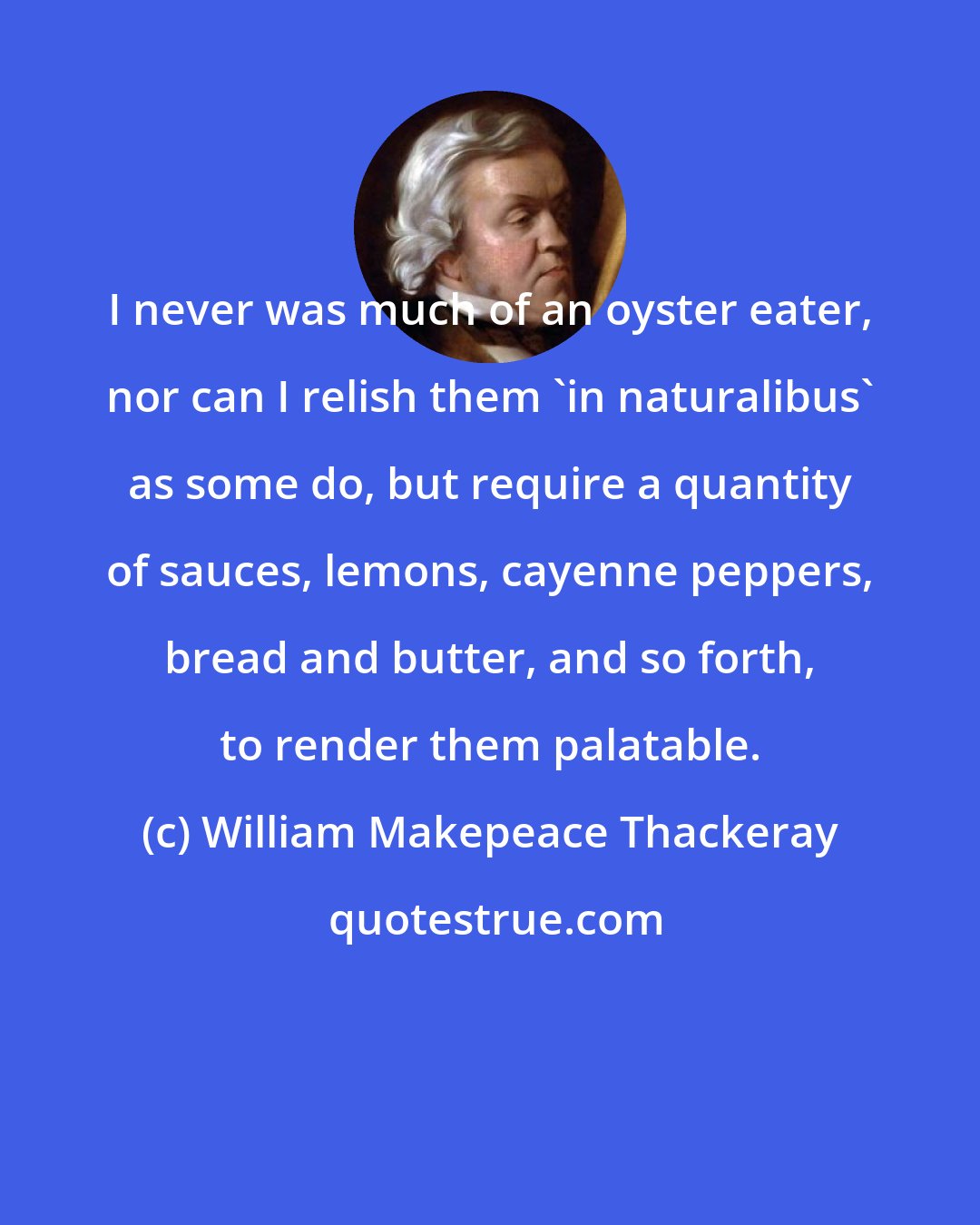 William Makepeace Thackeray: I never was much of an oyster eater, nor can I relish them 'in naturalibus' as some do, but require a quantity of sauces, lemons, cayenne peppers, bread and butter, and so forth, to render them palatable.